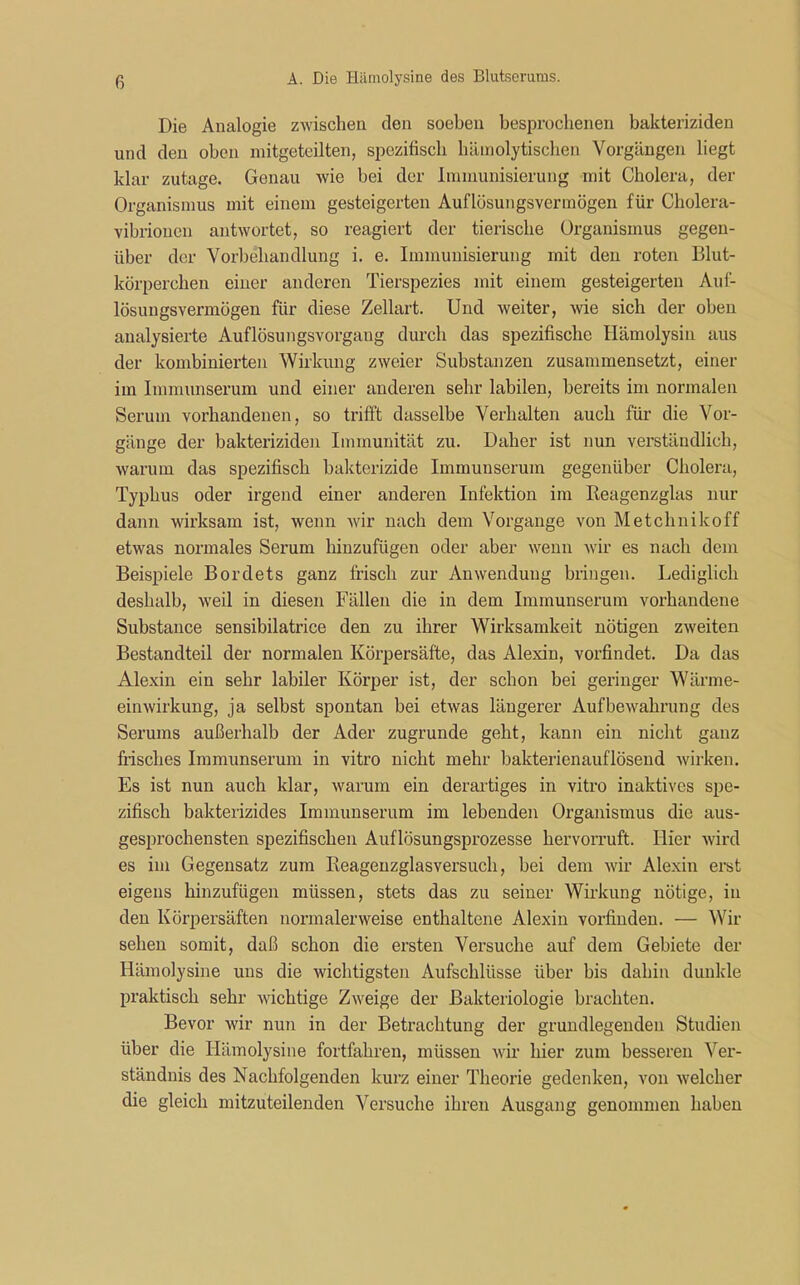 Die Analogie zwischen den soeben besprochenen bakteriziden und den oben mitgeteilten, spezifisch hämolytischen Vorgängen liegt klar zutage. Genau wie bei der Immunisierung mit Cholera, der Organismus mit einem gesteigerten Auflösungsvermögen für Cholera- vibrionen antwortet, so reagiert der tierische Organismus gegen- über der Vorbehandlung i. e. Immunisierung mit den roten Blut- körperchen einer anderen Tierspezies mit einem gesteigerten Auf- lösungsvermögen für diese Zellart. Und weiter, wie sich der oben analysierte Auflösungsvorgang durch das spezifische Hämolysin aus der kombinierten Wirkung zweier Substanzen zusammensetzt, einer im Immunserum und einer anderen sehr labilen, bereits im normalen Serum vorhandenen, so trifft dasselbe Verhalten auch für die Vor- gänge der bakteriziden Immunität zu. Daher ist nun verständlich, warum das spezifisch bakterizide Immunserum gegenüber Cholera, Typhus oder irgend einer anderen Infektion im Reagenzglas nur dann wirksam ist, wenn wir nach dem Vorgänge von Metchnikoff etwas normales Serum hinzufügen oder aber wenn wir es nach dem Beispiele Bordets ganz frisch zur Anwendung bringen. Lediglich deshalb, weil in diesen Fällen die in dem Immunserum vorhandene Substance sensibilatrice den zu ihrer Wirksamkeit nötigen zweiten Bestandteil der normalen Körpersäfte, das Alexin, vorfindet. Da das Alexin ein sehr labiler Körper ist, der schon bei geringer Wärme- einwirkung, ja selbst spontan bei etwas längerer Aufbewahrung des Serums außerhalb der Ader zugrunde geht, kann ein nicht ganz frisches Immunserum in vitro nicht mehr bakterienauflösend wirken. Es ist nun auch klar, warum ein derartiges in vitro inaktives spe- zifisch bakterizides Immunserum im lebenden Organismus die aus- gesprochensten spezifischen Auflösungsprozesse hervorruft. Hier wird es im Gegensatz zum Reagenzglasversuch, bei dem wir Alexin erst eigens hinzufügen müssen, stets das zu seiner Wirkung nötige, in den Körpersäften normalerweise enthaltene Alexin vorfinden. — Wir sehen somit, daß schon die ersten Versuche auf dem Gebiete der Hämolysine uns die wichtigsten Aufschlüsse über bis dahin dunkle praktisch sehr wichtige Zweige der Bakteriologie brachten. Bevor wir nun in der Betrachtung der grundlegenden Studien über die Hämolysine fortfahren, müssen wir hier zum besseren Ver- ständnis des Nachfolgenden kurz einer Theorie gedenken, von welcher die gleich mitzuteilenden Versuche ihren Ausgang genommen haben