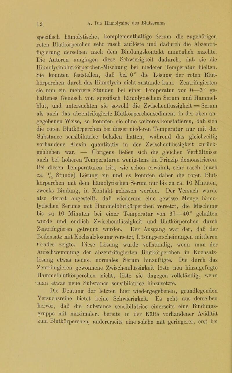 spezifisch hämolytische, komplementhaltige Serum die zugehörigen roten Blutkörperchen sehr rasch auflöste und dadurch die Abzentri- fugierung derselben nach dem Bindungskontakt unmöglich machte. Die Autoren umgingen diese Schwierigkeit dadurch, daß sie die Hämolysinblutkörperchen-Mischung bei niederer Temperatur hielten. Sie konnten feststellen, daß bei 0° die Lösung der roten Blut- körperchen durch das Hämolysin nicht zustande kam. Zentrifugierten sie nun ein mehrere Stunden bei einer Temperatur von 0—3° ge- haltenes Gemisch von spezifisch hämolytischem Serum und Hammel- blut, und untersuchten sie sowohl die Zwischenflüssigkeit = Serum als auch das abzentrifugierte Blutkörperchensediment in der oben an- gegebenen Weise, so konnten sie ohne weiteres konstatieren, daß sich die roten Blutkörperchen bei dieser niederen Temperatur nur mit der Substance sensibilatrice beladen hatten, während das gleichzeitig vorhandene Alexin quantitativ in der Zwischenflüssigkeit zurück- geblieben war. — Übrigens ließen sich die gleichen Verhältnisse auch bei höheren Temperaturen wenigstens im Prinzip demonstrieren. Bei diesen Temperaturen tritt, wie schon erwähnt, sehr rasch (nach ca. 1ji Stunde) Lösung ein und cs konnten daher die roten Blut- körperchen mit dem hämolytischen Serum nur bis zu ca. 10 Minuten, zwecks Bindung, in Kontakt gelassen werden. Der Versuch wurde also derart angestellt, daß wiederum eine gewisse Menge hämo- lytischen Serums mit Hammelblutkörperchen versetzt, die Mischung bis zu 10 Minuten bei einer Temperatur von 37—40° gehalten wurde und endlich Zwischenflüssigkeit und Blutkörperchen durch Zentrifugieren getrennt wurden. Der Ausgang war der, daß der Bodensatz mit Kochsalzlösung versetzt, Lösungserscheinungen mittleren Grades zeigte. Diese Lösung wurde vollständig, wenn man der Aufschwemmung der abzentrifugierten Blutkörperchen in Kochsalz- lösung etwas neues, normales Serum hinzufügte. Die durch das Zentrifugieren gewonnene Zwischenflüssigkeit lüste neu hinzugefügte Hammelblutkörperchen nicht, löste sie dagegen vollständig, wenn man etwas neue Substance sensibilatrice hinzusetzte. Die Deutung der letzten hier wiedergegebenen, grundlegenden Versuchsreihe bietet keine Schwierigkeit. Es geht aus derselben hervor, daß die Substance sensibilatrice einerseits eine Bindungs- gruppe mit maximaler, bereits in der Kälte vorhandener Avidität zum Blutkörperchen, andererseits eine solche mit geringerer, erst bei