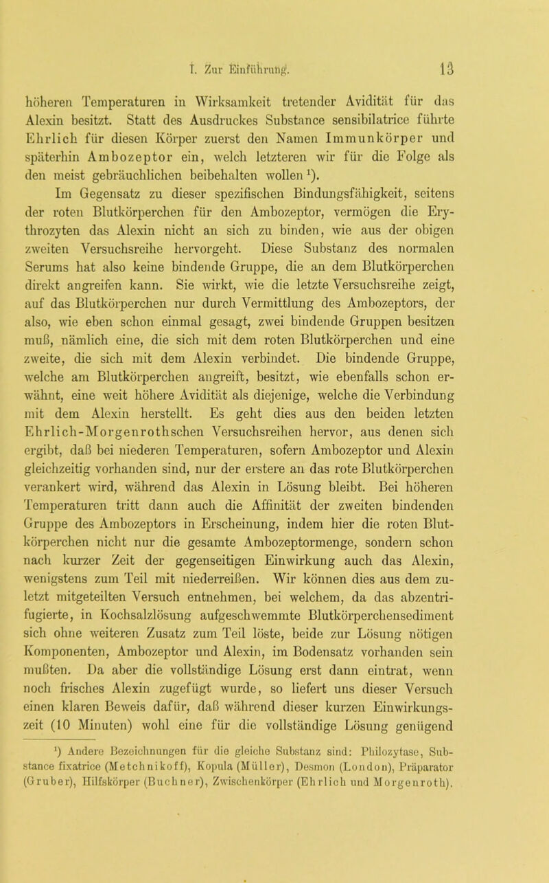 höheren Temperaturen in Wirksamkeit tretender Avidität für das Alexin besitzt. Statt des Ausdruckes Substance sensibilatrice führte Ehrlich für diesen Körper zuerst den Namen Immunkörper und späterhin Ambozeptor ein, welch letzteren wir für die Folge als den meist gebräuchlichen beibehalten wollen *). Im Gegensatz zu dieser spezifischen Bindungsfähigkeit, seitens der roten Blutkörperchen für den Ambozeptor, vermögen die Ery- throzyten das Alexin nicht au sich zu binden, wie aus der obigen zweiten Versuchsreihe hervorgeht. Diese Substanz des normalen Serums hat also keine bindende Gruppe, die an dem Blutkörperchen direkt angreifen kann. Sie wirkt, wie die letzte Versuchsreihe zeigt, auf das Blutkörperchen nur durch Vermittlung des Ambozeptors, der also, wie eben schon einmal gesagt, zwei bindende Gruppen besitzen muß, nämlich eine, die sich mit dem roten Blutkörperchen und eine zweite, die sich mit dem Alexin verbindet. Die bindende Gruppe, welche am Blutkörperchen augreift, besitzt, wie ebenfalls schon er- wähnt, eine weit höhere Avidität als diejenige, welche die Verbindung mit dem Alexin herstellt. Es geht dies aus den beiden letzten Ehrlich-Morgenrothschen Versuchsreihen hervor, aus denen sich ergibt, daß bei niederen Temperaturen, sofern Ambozeptor und Alexin gleichzeitig vorhanden sind, nur der erstere an das rote Blutkörperchen verankert wird, während das Alexin in Lösung bleibt. Bei höheren Temperaturen tritt dann auch die Affinität der zweiten bindenden Gruppe des Ambozeptors in Erscheinung, indem hier die roten Blut- körperchen nicht nur die gesamte Ambozeptormenge, sondern schon nach kurzer Zeit der gegenseitigen Einwirkung auch das Alexin, wenigstens zum Teil mit niederreißen. Wir können dies aus dem zu- letzt mitgeteilten Versuch entnehmen, bei welchem, da das abzentri- fugierte, in Kochsalzlösung aufgeschwemmte Blutkörperchensediment sich ohne weiteren Zusatz zum Teil löste, beide zur Lösung nötigen Komponenten, Ambozeptor und Alexin, im Bodensatz vorhanden sein mußten. Da aber die vollständige Lösung erst dann eintrat, wenn noch frisches Alexin zugefügt wurde, so liefert uns dieser Versuch einen klaren Beweis dafür, daß während dieser kurzen Einwirkungs- zeit (10 Minuten) wohl eine für die vollständige Lösung genügend ‘) Andere Bezeichnungen für die gleiche Substanz sind: Philozytase, Sub- stance fixatrice (Metchnikoff), Kopula (Müller), Desmon (London), Präparator (Gruber), Hilfskörper (Büchner), Zwischenkörper (Ehrlich und Morgenroth).