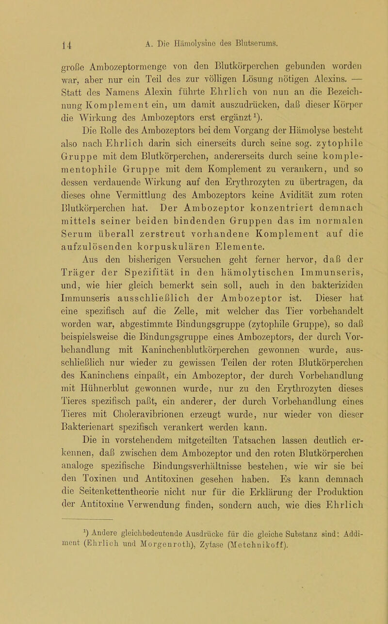 große Ambozeptormenge von den Blutkörperchen gebunden worden war, aber nur ein Teil des zur völligen Lösung nötigen Alexins. — Statt des Namens Alexin führte Ehrlich von nun an die Bezeich- nung Komplement ein, um damit auszudrücken, daß dieser Körper die Wirkung des Ambozeptors erst ergänzt1). Die Rolle des Ambozeptors bei dem Vorgang der Hämolyse besteht also nach Ehrlich darin sich einerseits durch seine sog. zytophile Gruppe mit dem Blutkörperchen, andererseits durch seine komple- mentophile Gruppe mit dem Komplement zu verankern, und so dessen verdauende Wirkung auf den Erythrozyten zu übertragen, da dieses ohne Vermittlung des Ambozeptors keine Avidität zum roten Blutkörperchen hat. Der Ambozeptor konzentriert demnach mittels seiner beiden bindenden Gruppen das im normalen Serum überall zerstreut vorhandene Komplement auf die aufzulösenden korpuskulären Elemente. Aus den bisherigen Versuchen geht ferner hervor, daß der Träger der Spezifität in den hämolytischen Immunseris, und, wie hier gleich bemerkt sein soll, auch in den bakteriziden Immunseris ausschließlich der Ambozeptor ist. Dieser hat eine spezifisch auf die Zelle, mit welcher das Tier vorbehandelt worden war, abgestimmte Bindungsgruppe (zytophile Gruppe), so daß beispielsweise die Bindungsgruppe eines Ambozeptors, der durch Vor- behandlung mit Kaninchenblutkörperchen gewonnen wurde, aus- schließlich nur wieder zu gewissen Teilen der roten Blutkörperchen des Kaninchens einpaßt, ein Ambozeptor, der durch Vorbehandlung mit Hülmerblut gewonnen wurde, nur zu den Erythrozyten dieses Tieres spezifisch paßt, ein anderer, der durch Vorbehandlung eines Tieres mit Choleravibrionen erzeugt wurde, nur wieder von dieser Bakterienart spezifisch verankert werden kann. Die in vorstehendem mitgeteilten Tatsachen lassen deutlich er- kennen, daß zwischen dem Ambozeptor und den roten Blutkörperchen analoge spezifische Bindungsverhältnisse bestehen, wie wir sie bei den Toxinen und Antitoxinen gesehen haben. Es kann demnach die Seitenkettentheorie nicht nur für die Erklärung der Produktion der Antitoxine Verwendung finden, sondern auch, wie dies Ehrlich T Andere gleichbedeutende Ausdrücke für die gleiche Substanz sind: Addi- mcnt (Ehrlich, und Morgenroth), Zytase (Motchnikoff).