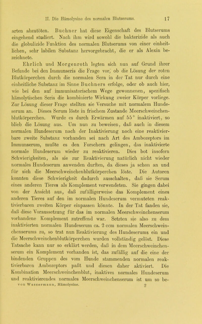 arten abzutöten. Büchner hat diese Eigenschaft des Blutserums eingehend studiert. Nach ihm wird sowold die bakterizide als auch die globulizide Funktion des normalen Blutserums von einer einheit- lichen, sehr labilen Substanz hervorgebracht, die er als Alexin be- zeichnete. Ehrlich und Morgenroth legten sich nun auf Grund ihrer Befunde bei den Immunseris die Frage vor, ob die Lösung der roten Blutkörperchen durch die normalen Sera in der Tat nur durch eine einheitliche Substanz im Sinne Büchners erfolge, oder ob auch hier, wie bei den auf immunisatorischem Wege gewonnenen, spezifisch hämolytischen Seris die kombinierte Wirkung zweier Körper vorliege. Zur Lösung dieser Frage stellten sie Versuche mit normalem Hunde- serum an. Dieses Serum löste in frischem Zustande Meerschweinchen- blutkörperchen. Wurde es durch Erwärmen auf 55° inaktiviert, so blieb die Lösung aus. Um nun zu beweisen, daß auch in diesem normalen Hundeserum nach der Inaktivierung noch eine reaktivier- bare zweite Substanz vorhanden sei nach Art des Ambozeptors im Immunserum, mußte es den Forschern gelingen, das inaktivierte normale Hundeserum wieder zu reaktivieren. Dies bot insofern Schwierigkeiten, als sie zur Reaktivierung natürlich nicht wieder normales Hundeserum anwenden durften, da dieses ja schon an und für sich die Meerschweinchenblutkörperchen löste. Die Autoren konnten diese Schwierigkeit dadurch ausschalten, daß sie Serum eines anderen Tieres als Komplement verwendeten. Sie gingen dabei von der Ansicht aus, daß zufälligerweise das Komplement eines anderen Tieres auf den im normalen Hundeserum vermuteten reak- tivierbaren zweiten Körper einpassen könnte. In der Tat fanden sie, daß diese Voraussetzung für das im normalen Meerschweinchenserum vorhandene Komplement zutreffend war. Setzten sie also zu dem inaktivierten normalen Hundeserum ca. 2 ccm normalen Meerschwein- chenserums zu, so trat nun Reaktivierung des Hundeserums ein und die Meerschweinchenblutkörpcrclien wurden vollständig gelöst. Diese Tatsache kann nur so erklärt werden, daß in dem Meerschweinchen- serum ein Komplement vorhanden ist, das zufällig auf die eine der bindenden Gruppen des vom Hunde stammenden normalen reak- tivierbaren Ambozeptors paßt und diesen daher aktiviert. Die Kombination Meerschweinchenblut, inaktives normales Hundeserum und reaktivierendes normales Meerschweinebenserum ist um so be- von Wassermann, Hämolysine. 2