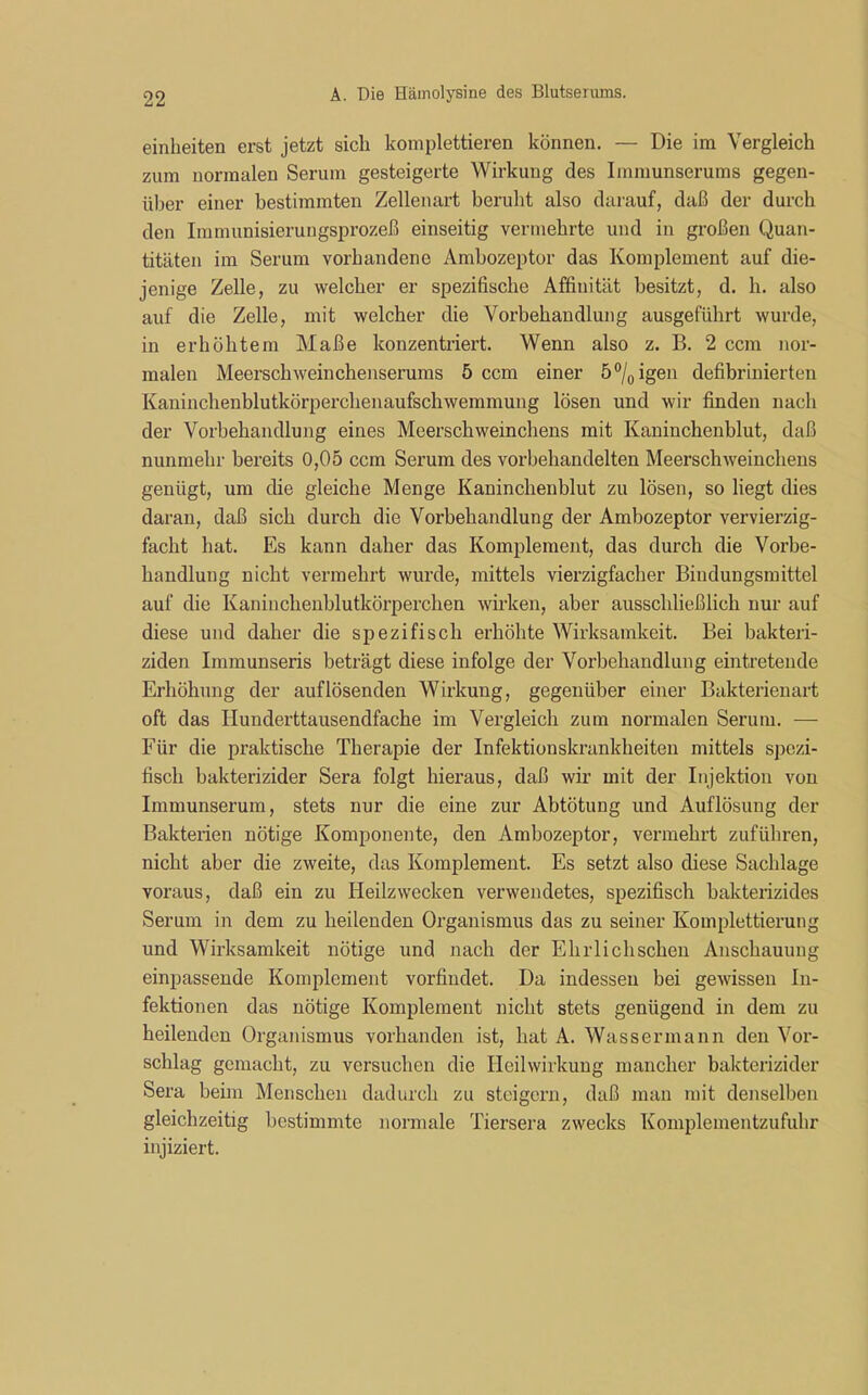 einheiten erst jetzt sich komplettieren können. — Die im Vergleich zum normalen Serum gesteigerte Wirkung des Immunserums gegen- über einer bestimmten Zellenart beruht also darauf, daß der durch den Immunisierungsprozeß einseitig vermehrte und in großen Quan- titäten im Serum vorhandene Ambozeptor das Komplement auf die- jenige Zelle, zu welcher er spezifische Affinität besitzt, d. h. also auf die Zelle, mit welcher die Vorbehandlung ausgeführt wurde, in erhöhtem Maße konzentriert. Wenn also z. B. 2 ccm nor- malen Meerschweinchenserums 5 ccm einer 5°/0igen defibrinierten Kaninchenblutkörperchenaufschwemmung lösen und wir finden nach der Vorbehandlung eines Meerschweinchens mit Kaninchenblut, daß nunmehr bereits 0,05 ccm Serum des vorbehandelten Meerschweinchens genügt, um die gleiche Menge Kaninchenblut zu lösen, so liegt dies daran, daß sich durch die Vorbehandlung der Ambozeptor vervierzig- facht hat. Es kann daher das Komplement, das durch die Vorbe- handlung nicht vermehrt wurde, mittels vierzigfacher Bindungsmittel auf die Kaninchenblutkörperchen wirken, aber ausschließlich nur auf diese und daher die spezifisch erhöhte Wirksamkeit. Bei bakteri- ziden Immunseris beträgt diese infolge der Vorbehandlung eintretende Erhöhung der auf lösenden Wirkung, gegenüber einer Bakterienart oft das Hunderttausendfache im Vergleich zum normalen Serum. — Für die praktische Therapie der Infektionskrankheiten mittels spezi- fisch bakterizider Sera folgt hieraus, daß wir mit der Injektion von Immunserum, stets nur die eine zur Abtötung und Auflösung der Bakterien nötige Komponente, den Ambozeptor, vermehrt zuführen, nicht aber die zweite, das Komplement. Es setzt also diese Sachlage voraus, daß ein zu Heilzwecken verwendetes, spezifisch bakterizides Serum in dem zu heilenden Organismus das zu seiner Komplettierung und Wirksamkeit nötige und nach der Ehrlichscken Anschauung einpassende Komplement vorfindet. Da indessen bei gewissen In- fektionen das nötige Komplement nicht stets genügend in dem zu heilenden Organismus vorhanden ist, hat A. Wassermann den Vor- schlag gemacht, zu versuchen die Heilwirkung mancher bakterizider Sera beim Menschen dadurch zu steigern, daß man mit denselben gleichzeitig bestimmte normale Tiersera zwecks Komplementzufuhr injiziert.