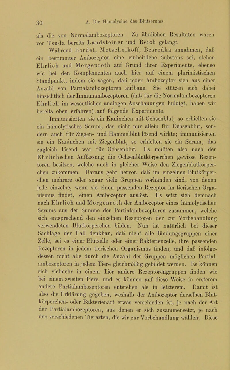 als die von Normalambozeptoren. Zu ähnlichen Resultaten waren vor Tsuda bereits Landsteiner und Reich gelangt. Während Bordet, Metschnikoff, Besredka annahmen, daß ein bestimmter Ambozeptor eine einheitliche Substanz sei, stellen Ehrlich und Morgenroth auf Grund ihrer Experimente, ebenso wie bei den Komplementen auch hier auf einem plurimistischen Standpunkt, indem sie sagen, daß jeder Ambozeptor sich aus einer Anzahl von Partialambozeptoren aufbaue. Sie stützen sich dabei hinsichtlich der Immunambozeptoren (daß für die Normalambozeptoren Ehrlich im wesentlichen analogen Anschauungen huldigt, haben wir bereits oben erfahren) auf folgende Experimente. Immunisierten sie ein Kaninchen mit Ochsenblut, so erhielten sie ein hämolytisches Serum, das nicht nur allein für Ochsenblut, son- dern auch für Ziegen- und Hammelblut lösend wirkte; immunisierten sie ein Kaninchen mit Ziegenblut, so erhielten sie ein Serum, das zugleich lösend war für Ochsenblut. Es mußten also nach der Ehrlichschen Auffassung die Ochsenblutkörperchen gewisse Rezep- toren besitzen, welche auch in gleicher Weise den Ziegenblutkörper- chen zukommen. Daraus geht hervor, daß im einzelnen Blutkörper- chen mehrere oder sogar viele Gruppen vorhanden sind, von denen jede einzelne, wenn sie einen passenden Rezeptor im tierischen Orga- nismus findet, einen Ambozeptor auslöst. Es setzt sich demnach nach Ehrlich und Morgenroth der Ambozeptor eines hämolytischen Serums aus der Summe der Partialambozeptoren zusammen, welche sich entsprechend den einzelnen Rezeptoren der zur Vorbehandlung verwendeten Blutkörperchen bilden. Nun ist natürlich bei dieser Sachlage der Fall denkbar, daß nicht alle Bindungsgruppen einer Zelle, sei es einer Blutzelle oder einer Bakterienzelle, ihre passenden Rezeptoren in jedem tierischen Organismus finden, und daß infolge- dessen nicht alle durch die Anzahl der Gruppen möglichen Partial- ambozeptoren in jedem Tiere gleichmäßig gebildet werden. Es können sich vielmehr in einem Tier andere Rezeptorengruppen finden wie bei einem zweiten Tiere, und es können auf diese Weise in ersterem andere Partialambozeptoren entstehen als in letzterem. Damit ist also die Erklärung gegeben, weshalb der Ambozeptor derselben Blut- körperchen- oder Bakterienart etwas verschieden ist, je nach der Art der Partialambozeptoren, aus denen er sich zusammensetzt, je nach den verschiedenen Tierarten, die wir zur Vorbehandlung wählen. Diese