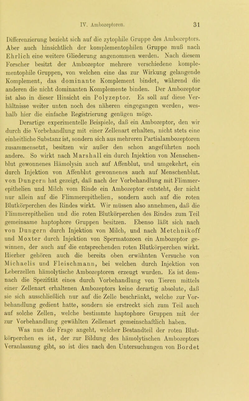 Differenzierung bezieht sich auf die zytopliile Gruppe des Ambozeptors. Aber auch hinsichtlich der komplementophilen Gruppe muß nach Ehrlich eine weitere Gliederung angenommen werden. Nach diesem Forscher besitzt der Ambozeptor mehrere verschiedene komple- mentophile Gruppen, von welchen eine das zur Wirkung gelangende Komplement, das dominante Komplement bindet, während die anderen die nicht dominanten Komplemente binden. Der Ambozeptor ist also in dieser Hinsicht ein Polyzeptor. Es soll auf diese Ver- hältnisse weiter unten noch des näheren eingegangen werden, wes- halb hier die einfache Registrierung genügen möge. Derartige experimentelle Beispiele, daß ein Ambozeptor, den wir durch die Vorbehandlung mit einer Zellenart erhalten, nicht stets eine einheitliche Substanz ist, sondern sich aus mehreren Partialambozeptoren zusammensetzt, besitzen wir außer den schon angeführten noch andere. So wirkt nach Marshall ein durch Injektion von Menschen- blut gewonnenes Hämolysin auch auf Affenblut, und umgekehrt, ein durch Injektion von Affenblut gewonnenes auch auf Menschenblut, von Düngern hat gezeigt, daß nach der Vorbehandlung mitFlimmer- epithelien und Milch vom Rinde ein Ambozeptor entsteht, der nicht nur allein auf die Flimmerepithelien, sondern auch auf die roten Blutkörperchen des Rindes wirkt. Wir müssen also annehmen, daß die Flimmerepithelien und die roten Blutkörperchen des Rindes zum Teil gemeinsame haptophore Gruppen besitzen. Ebenso läßt sich nach von Düngern durch Injektion von Milch, und nach Metchnikoff und Moxter durch Injektion von Spermatozoen ein Ambozeptor ge- winnen, der auch auf die entsprechenden roten Blutkörperchen wirkt. Hierher gehören auch die bereits oben erwähnten Versuche von Michaelis und Fleischmann, bei welchen durch Injektion von Leberzellen hämolytische Ambozeptoren erzeugt wurden. Es ist dem- nach die Spezifität eines durch Vorbehandlung von Tieren mittels einer Zellenart erhaltenen Ambozeptors keine derartig absolute, daß sie sich ausschließlich nur auf die Zelle beschränkt, welche zur Vor- behandlung gedient hatte, sondern sie erstreckt sich zum Teil auch auf solche Zellen, welche bestimmte haptophore Gruppen mit der zur Vorbehandlung gewählten Zellenart gemeinschaftlich haben. Was nun die Frage angeht, welcher Bestandteil der roten Blut- körperchen es ist, der zur Bildung des hämolytischen Ambozeptors Veranlassung gibt, so ist dies nach den Untersuchungen von Bordet