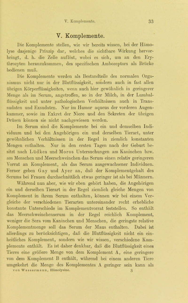 V. Komplemente. Die Komplemente stellen, wie wir bereits wissen, bei der Hämo- lyse dasjenige Prinzip dar, welches die sichtbare Wirkung hervor- bringt, d. h. die Zelle auf löst, wobei es sich, um an den Ery- throzyten heranzukommen, des spezifischen Ambozeptors als Brücke bedienen muß. Die Komplemente werden als Bestandteile des normalen Orga- nismus nicht nur in der Blutflüssigkeit, sondern auch in fast allen übrigen Körperflüssigkeiten, wenn auch hier gewöhnlich in geringerer Menge als im Serum, angetroflfen, so in der Milch, in der Lumbal- flüssigkeit und unter pathologischen Verhältnissen auch in Trans- sudaten und Exsudaten. Nur im Humor aqueus der vorderen Augen- kammer, sowie im Exkret der Niere und den Sekreten der übrigen Drüsen können sie nicht nachgewiesen werden. Im Serum sind die Komplemente bei ein und demselben Indi- viduum und bei den Angehörigen ein und derselben Tierart, unter gewöhnlichen Verhältnissen in der Regel in ziemlich konstanten Mengen enthalten. Nur in den ersten Tagen nach der Geburt be- sitzt nach Lüdkes und Moros Untersuchungen am Kaninchen bzw. am Menschen und Meerschweinchen das Serum einen relativ geringeren Vorrat an Komplement, als das Serum ausgewachsener Individuen. Ferner geben Gay und Ayer an, daß der Komplementgehalt des Serums bei Frauen durchschnittlich etwas geringer ist als bei Männern. Während nun aber, wie wir eben gehört haben, die Angehörigen ein und derselben Tierart in der Regel ziemlich gleiche Mengen von Komplement in ihrem Serum enthalten, können wir bei einem Ver- gleiche der verschiedenen Tierarten untereinander recht erhebliche konstante Unterschiede im Komplementvorrat feststellen. So enthält das Meerschweinchenserum in der Regel reichlich Komplement, weniger die Sera vom Kaninchen und Menschen, die geringste relative Komplementmenge soll das Serum der Maus enthalten. Dabei ist allerdings zu berücksichtigen, daß die Blutflüssigkeit nicht ein ein- heitliches Komplement, sondern wie wir wissen, verschiedene Kom- plemente enthält. Es ist daher denkbar, daß die Blutflüssigkeit eines Tieres eine größere Menge von dem Komplement A, eine geringere von dem Komplement B enthält, während bei einem anderen Tiere umgekehrt die Menge des Komplementes A geringer sein kann als von Wassermann, Hämolysine. 3