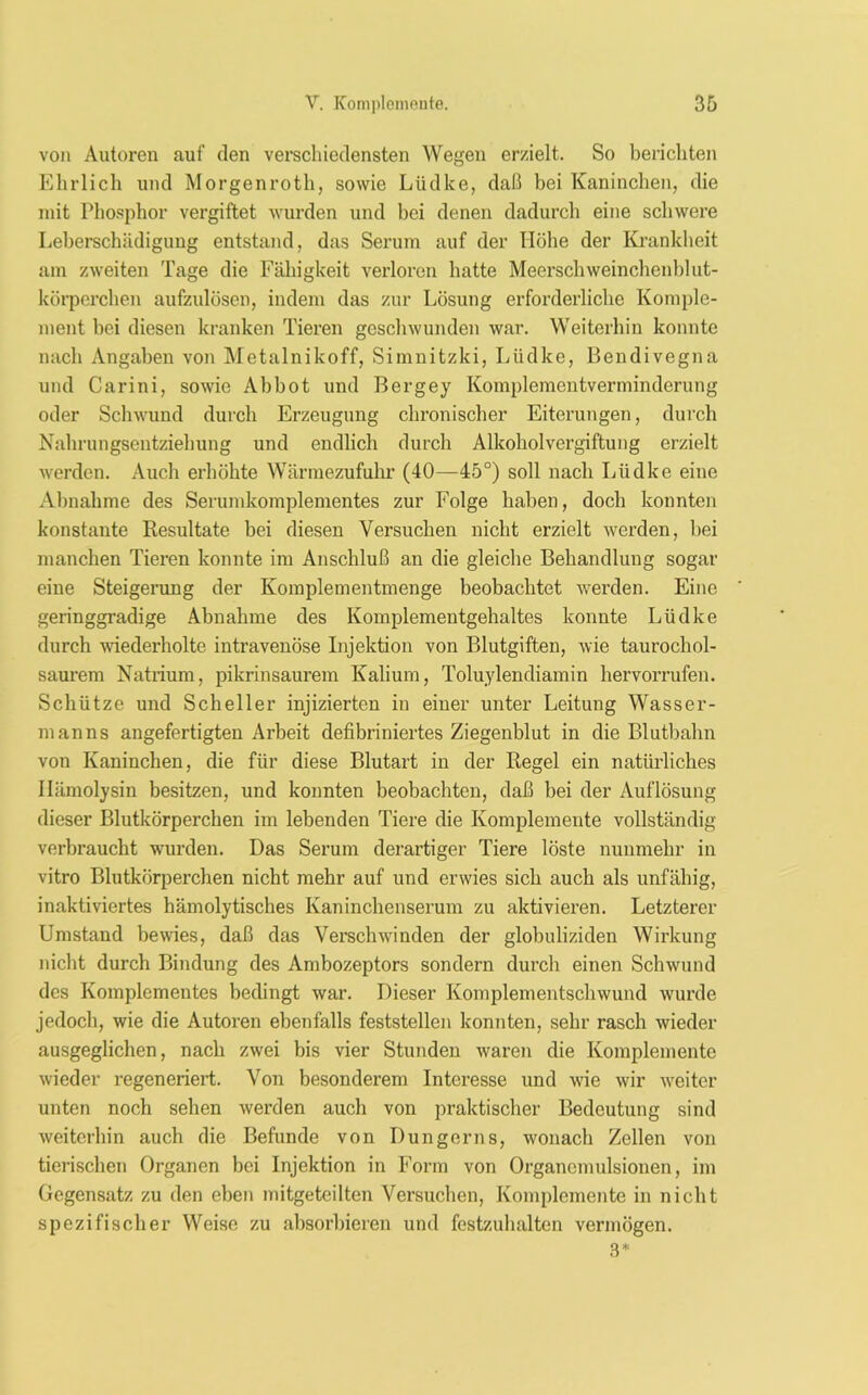 von Autoren auf den verschiedensten Wegen erzielt. So berichten Ehrlich und Morgenroth, sowie Lüdke, daß bei Kaninchen, die mit Phosphor vergiftet wurden und bei denen dadurch eine schwere Leberschiidiguug entstand, das Serum auf der Höhe der Krankheit am zweiten Tage die Fähigkeit verloren hatte Meerschweinchenblut- körperchen aufzulösen, indem das zur Lösung erforderliche Komple- ment bei diesen kranken Tieren geschwunden war. Weiterhin konnte nach Angaben von Metalnikoff, Simnitzki, Lüdke, Bendivegna und Carini, sowie Abbot und Bergey Komplementverminderung oder Schwund durch Erzeugung chronischer Eiterungen, durch Nahrungsentziehung und endlich durch Alkoholvergiftung erzielt werden. Auch erhöhte Wärmezufuhr (40—45°) soll nach Lüdke eine Abnahme des Serumkomplementes zur Folge haben, doch konnten konstante Resultate bei diesen Versuchen nicht erzielt werden, bei manchen Tieren konnte im Anschluß an die gleiche Behandlung sogar eine Steigerung der Komplementmenge beobachtet werden. Eine geringgradige Abnahme des Komplementgehaltes konnte Lüdke durch wiederholte intravenöse Injektion von Blutgiften, wie taurochol- saurem Natrium, pikrinsaurem Kalium, Toluylendiamin hervorrufen. Schütze und Scheller injizierten in einer unter Leitung Wasser- manns angefertigten Arbeit defibriniertes Ziegenblut in die Blutbahn von Kaninchen, die für diese Blutart in der Regel ein natürliches Hämolysin besitzen, und konnten beobachten, daß bei der Auflösung dieser Blutkörperchen im lebenden Tiere die Komplemente vollständig verbraucht wurden. Das Serum derartiger Tiere löste nunmehr in vitro Blutkörperchen nicht mehr auf und erwies sich auch als unfähig, inaktiviertes hämolytisches Kaninchenserum zu aktivieren. Letzterer Umstand bewies, daß das Verschwinden der globuliziden Wirkung nicht durch Bindung des Ambozeptors sondern durch einen Schwund des Komplementes bedingt war. Dieser Komplementschwund wurde jedoch, wie die Autoren ebenfalls feststellen konnten, sehr rasch wieder ausgeglichen, nach zwei bis vier Stunden waren die Komplemente wieder regeneriert. Von besonderem Interesse und wie wir weiter unten noch sehen werden auch von praktischer Bedeutung sind weiterhin auch die Befunde von Düngerns, wonach Zellen von tierischen Organen bei Injektion in Form von Organemulsionen, im Gegensatz zu den eben mitgeteilten Versuchen, Komplemente in nicht spezifischer Weise zu absorbieren und festzuhalten vermögen. 3*