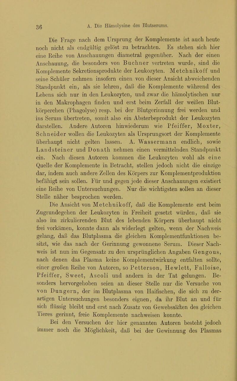 Die Frage nach dem Ursprung der Komplemente ist auch heute noch nicht als endgültig gelöst zu betrachten. Es stehen sich hier eine Reihe von Anschauungen diametral gegenüber. Nach der einen Anschauung, die besonders von Büchner vertreten wurde, sind die Komplemente Sekretionsprodukte der Leukozyten. Metchnikoff und seine Schüler nehmen insofern einen von dieser Ansicht abweichenden Standpunkt ein, als sie lehren, daß die Komplemente während des Lebens sich nur in den Leukozyten, und zwar die hämolytischen nur in den Makrophagen finden und erst beim Zerfall der weißen Blut- körperchen (Phagolyse) resp. hei der Blutgerinnung frei werden und ins Serum übertreten, somit also ein Absterbeprodukt der Leukozyten darstellen. Andere Autoren hinwiederum wie Pfeiffer, Moxter, Schneider wollen die Leukozyten als Ursprungsort der Komplemente überhaupt nicht gelten lassen. A. Wassermann endlich, sowie Land stein er und Donath nehmen einen vermittelnden Standpunkt ein. Nach diesen Autoren kommen die Leukozyten wohl als eine Quelle der Komplemente in Betracht, stellen jedoch nicht die einzige dar, indem auch andere Zellen des Körpers zur Komplementproduktion befähigt sein sollen. Für und gegen jede dieser Anschauungen existiert eine Reihe von Untersuchungen. Nur die wichtigsten sollen an dieser Stelle näher besprochen werden. Die Ansicht von Metchnikoff, daß die Komplemente erst beim Zugrundegehen der Leukozyten in Freiheit gesetzt würden, daß sie also im zirkulierenden Blut des lebenden Körpers überhaupt nicht frei vorkämen, konnte dann als widerlegt gelten, wenn der Nachweis gelang, daß das Blutplasma die gleichen Komplementfunktionen be- sitzt, wie das nach der Gerinnung gewonnene Serum. Dieser Nach- weis ist nun im Gegensatz zu den ursprünglichen Angaben Gengous, nach denen das Plasma keine Komplementwirkung entfalten sollte, einer großen Reihe von Autoren, so Petterson, Hewlett, Falloise, Pfeiffer, Sweet, Ascoli und andern in der Tat gelungen. Be- sonders hervorgehoben seien an dieser Stelle nur die Versuche von von Düngern, der im Blutplasma von Haifischen, die sich zu der- artigen Untersuchungen besonders eignen, da ihr Blut an und für sich flüssig bleibt und erst nach Zusatz von Gewebssäften des gleichen Tieres gerinnt, freie Komplemente nachweisen konnte. Bei den Versuchen der hier genannten Autoren besteht jedoch immer noch die Möglichkeit, daß bei der Gewinnung des Plasmas