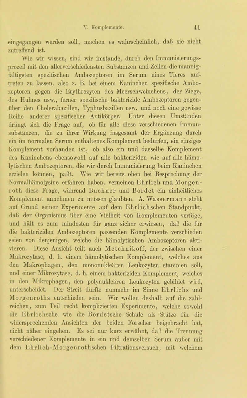 eingegangen werden soll, machen es wahrscheinlich, daß sie nicht zutreffend ist. Wie wir wissen, sind wir imstande, durch den Immunisierungs- prozeß mit den allerverschiedensten Substanzen und Zellen die mannig- faltigsten spezifischen Ambozeptoren im Serum eines Tieres aul- treten zu lassen, also z. B. bei einem Kaninchen spezifische Ambo- zeptoren gegen die Erythrozyten des Meerschweinchens, der Ziege, des Huhnes usw., ferner spezifische bakterizide Ambozeptoren gegen- über den Cholerabazillen, Typhusbazillen usw. und noch eine gewisse Reihe anderer spezifischer Antikörper. Unter diesen Umständen drängt sich die Frage auf, ob für alle diese verschiedenen Immun- substanzen, die zu ihrer Wirkung insgesamt der Ergänzung durch ein im normalen Serum enthaltenes Komplement bedürfen, ein einziges Komplement vorhanden ist, ob also ein und dasselbe Komplement des Kaninchens ebensowohl auf alle bakteriziden wie auf alle hämo- lytischen Ambozeptoren, die wir durch Immunisierung beim Kaninchen erzielen können, paßt. Wie wir bereits oben bei Besprechung der Normalhämolysine erfahren haben, verneinen Ehrlich und Morgen- roth diese Frage, während Büchner und Bordet ein einheitliches Komplement annehmen zu müssen glaubten. A. Wassermann steht auf Grund seiner Experimente auf dem Ehrlichschen Standpunkt, daß der Organismus über eine Vielheit von Komplementen verfüge, und hält es zum mindesten für ganz sicher erwiesen, daß die für die bakteriziden Ambozeptoren passenden Komplemente verschieden seien von denjenigen, welche die hämolytischen Ambozeptoren akti- vieren. Biese Ansicht teilt auch Metchnikoff, der zwischen einer Makrozytase, d. h. einem hämolytischen Komplement, welches aus den Makrophagen, den mononukleären Leukozyten stammen soll, und einer Mikrozytase, d. h. einem bakteriziden Komplement, welches in den Mikrophagen, den polynukleären Leukozyten gebildet wird, unterscheidet. Der Streit dürfte nunmehr im Sinne Ehrlichs und Morgenroths entschieden sein. Wir wollen deshalb auf die zahl- reichen, zum Teil recht komplizierten Experimente, welche sowohl die Ehrlichsche wie die Bordetsche Schule als Stütze für die widersprechenden Ansichten der beiden Forscher beigebracht hat, nicht näher eingehen. Es sei nur kurz erwähnt, daß die Trennung verschiedener Komplemente in ein und demselben Serum außer mit dem Ehrlich-Morgenrothschen Filtrationsversuch, mit welchem