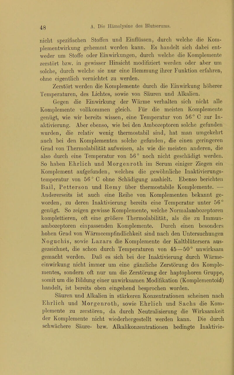 nicht spezifischen Stoffen und Einflüssen, durch welche die Koni- plementwirkung gehemmt werden kann. Es handelt sich dabei ent- weder um Stoffe oder Einwirkungen, durch welche die Komplemente zerstört bzw. in gewisser Hinsicht modifiziert werden oder aber um solche, durch welche sie nur eine Hemmung ihrer Funktion erfahren, ohne eigentlich vernichtet zu werden. Zerstört werden die Komplemente durch die Einwirkung höherer Temperaturen, des Lichtes, sowie von Säuren und Alkalien. Gegen die Einwirkung der Wärme verhalten sich nicht alle Komplemente vollkommen gleich. Für die meisten Komplemente genügt, wie wir bereits wissen, eine Temperatur von 56° C zur In- aktivierung. Aber ebenso, wie bei den Ambozeptoren solche gefunden wurden, die relativ wenig thermostabil sind, hat man umgekehrt auch bei den Komplementen solche gefunden, die einen geringeren Grad von Thermolabilität aufweisen, als wie die meisten anderen, die also durch eine Temperatur von 56° noch nicht geschädigt werden. So haben Ehrlich und Morgenroth im Serum einiger Ziegen ein Komplement aufgefunden, welches die gewöhnliche Inaktivierungs- temperatur von 56° C ohne Schädigung aushielt. Ebenso berichten Bail, Petterson und Remy über thermostabile Komplemente. — Andererseits ist auch eine Reihe von Komplementen bekannt ge- worden, zu deren Inaktivierung bereits eine Temperatur unter 56° genügt. So zeigen gewisse Komplemente, welche Normalambozeptoren komplettieren, oft eine größere Thermolabilität, als die zu Immun- ambozeptoren ein passenden Komplemente. Durch einen besonders hohen Grad von Wärmeempfindlichkeit sind nach den Untersuchungen Noguchis, sowie Lazars die Komplemente der Kaltblütersera aus- gezeichnet, die schon durch Temperaturen von 45—50° unwirksam gemacht werden. Daß es sich bei der Inaktivierung durch Wärme- einwirkung nicht immer um eine gänzliche Zerstörung des Komple- mentes, sondern oft nur um die Zerstörung der haptophoren Gruppe, somit um die Bildung einer unwirksamen Modifikation (Komplementoid) handelt, ist bereits oben eingehend besprochen worden. Säuren und Alkalien in stärkeren Konzentrationen scheinen nach Ehrlich und Morgenroth, sowie Ehrlich und Sachs die Kom- plemente zu zerstören, da durch Neutralisierung die Wirksamkeit der Komplemente nicht wiederhergestellt werden kann. Die durch schwächere Säure- bzw. Alkalikonzentrationen bedingte Inaktivie-