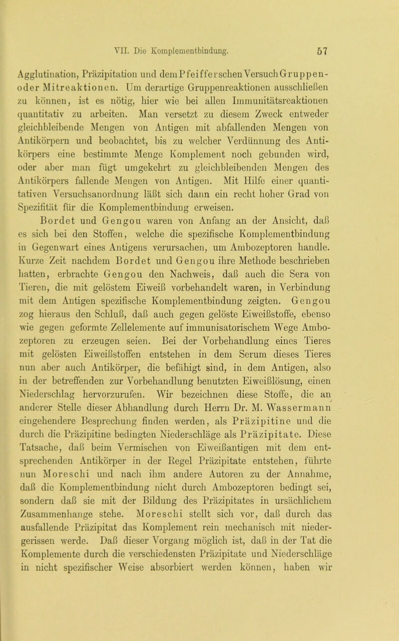 Agglutination, Präzipitation und dem Pfeif (ersehen Versuch Gruppen- oder Mitreaktionen. Um derartige Gruppenreaktionen ausschließen zu können, ist es nötig, hier wie bei allen Immunitätsreaktionen quantitativ zu arbeiten. Man versetzt zu diesem Zweck entweder gleichbleibende Mengen von Antigen mit abfallenden Mengen von Antikörpern und beobachtet, bis zu welcher Verdünnung des Anti- körpers eine bestimmte Menge Komplement noch gebunden wird, oder aber man fügt umgekehrt zu gleichbleibenden Mengen des Antikörpers fallende Mengen von Antigen. Mit Hilfe einer quanti- tativen Versucbsanordnung läßt sich dann ein recht hoher Grad von Spezifität für die Komplementbindung erweisen. Bordet und Gengou waren von xinfang an der Ansicht, daß es sich bei den Stoffen, welche die spezifische Komplementbindung in Gegenwart eines Antigens verursachen, um Ambozeptoren handle. Kurze Zeit nachdem Bordet und Gengou ihre Methode beschrieben hatten, erbrachte Gengou den Nachweis, daß auch die Sera von Tieren, die mit gelöstem Eiweiß vorbehandelt waren, in Verbindung mit dem Antigen spezifische Komplementbindung zeigten. Gengou zog hieraus den Schluß, daß auch gegen gelöste Eiweißstoffe, ebenso wie gegen geformte Zellelemente auf immunisatorischem Wege Ambo- zeptoren zu erzeugen seien. Bei der Vorbehandlung eines Tieres mit gelösten Eiweißstoffen entstehen in dem Serum dieses Tieres nun aber auch Antikörper, die befähigt sind, in dem Antigen, also in der betreffenden zur Vorbehandlung benutzten Eiweißlösung, einen Niederschlag hervorzurufen. Wir bezeichnen diese Stoffe, die an anderer Stelle dieser Abhandlung durch Herrn Dr. M. Wassermann eingehendere Besprechung finden werden, als Präzipitine und die durch die Präzipitine bedingten Niederschläge als Präzipitate. Diese Tatsache, daß beim Vermischen von Eiweißantigen mit dem ent- sprechenden Antikörper in der Regel Präzipitate entstehen, führte nun Moreschi und nach ihm andere Autoren zu der Annahme, daß die Komplementbindung nicht durch Ambozeptoren bedingt sei, sondern daß sie mit der Bildung des Präzipitates in ursächlichem Zusammenhänge stehe. Moreschi stellt sich vor, daß durch das ausfallende Präzipitat das Komplement rein mechanisch mit nieder- gerissen werde. Daß dieser Vorgang möglich ist, daß in der Tat die Komplemente durch die verschiedensten Präzipitate und Niederschläge in nicht spezifischer Weise absorbiert werden können, haben wir