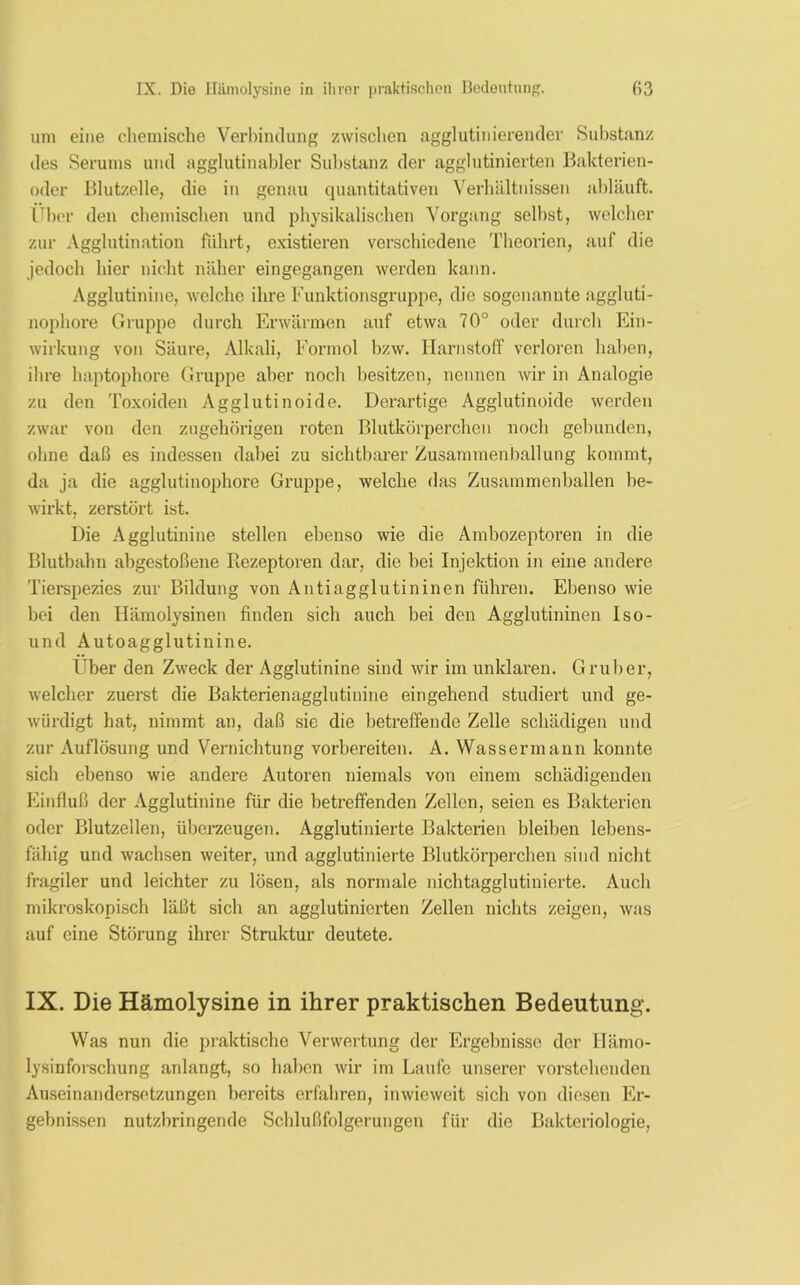 um eine chemische Verbindung zwischen agglutinierender Substanz des Serums und agglutinabler Substanz der agglutinierten Bakterien- oder Blutzelle, die in genau quantitativen Verhältnissen abläuft. lTber den chemischen und physikalischen Vorgang selbst, welcher zur Agglutination führt, existieren verschiedene Theorien, auf die jedoch hier nicht näher eingegangen werden kann. Agglutinine, welche ihre Funktionsgruppe, die sogenannte aggluti- nophore Gruppe durch Erwärmen auf etwa 70° oder durch Ein- wirkung von Säure, Alkali, Formol bzw. Harnstoff verloren haben, ihre haptophore Gruppe aber noch besitzen, nennen wir in Analogie zu den Toxoiden Agglutinoide. Derartige Agglutinoide werden zwar von den zugehörigen roten Blutkörperchen noch gebunden, ohne daß es indessen dabei zu sichtbarer Zusammenballung kommt, da ja die agglutinophore Gruppe, welche das Zusammenhallen be- wirkt, zerstört ist. Die Agglutinine stellen ebenso wie die Ambozeptoren in die Blutbahn abgestoßene Rezeptoren dar, die hei Injektion in eine andere Tierspezies zur Bildung von Antiagglutininen führen. Ebenso wie hei den Hämolysinen finden sich auch bei den Agglutininen Iso- und Autoagglutinine. Über den Zweck der Agglutinine sind wir im unklaren. Gruber, welcher zuerst die Bakterienagglutinine eingehend studiert und ge- würdigt hat, nimmt an, daß sic die betreffende Zelle schädigen und zur Auflösung und Vernichtung vorbereiten. A. Wassermann konnte sich ebenso wie andere Autoren niemals von einem schädigenden Einfluß der Agglutinine für die betreffenden Zellen, seien es Bakterien oder Blutzellen, überzeugen. Agglutinierte Bakterien bleiben lebens- fähig und wachsen weiter, und agglutinierte Blutkörperchen sind nicht fragiler und leichter zu lösen, als normale nichtagglutinierte. Auch mikroskopisch läßt sich an agglutinierten Zellen nichts zeigen, was auf eine Störung ihrer Struktur deutete. IX. Die Hämolysine in ihrer praktischen Bedeutung. Was nun die praktische Verwertung der Ergebnisse der Ilämo- lysinforschung anlangt, so haben wir im Laufe unserer vorstehenden Auseinandersetzungen bereits erfahren, inwieweit sich von diesen Er- gebnissen nutzbringende Schlußfolgerungen für die Bakteriologie,