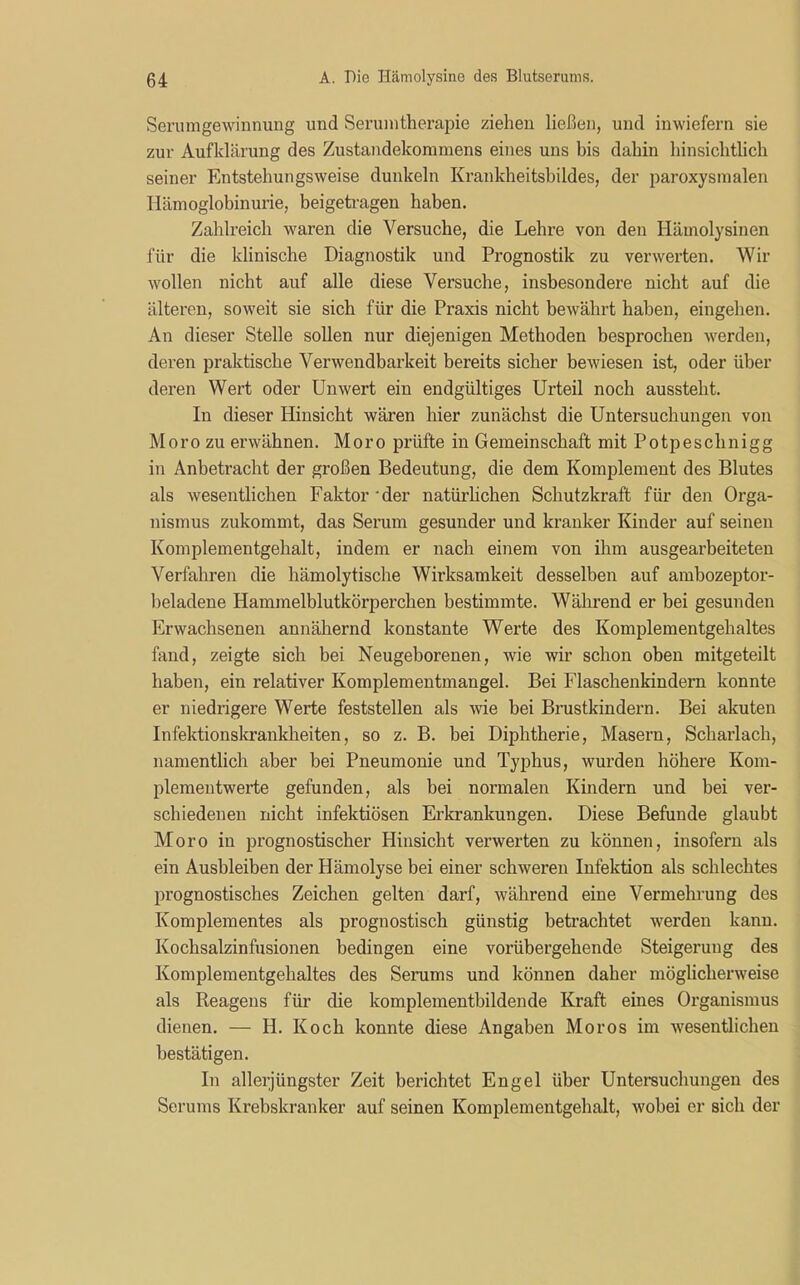 Serumgewinnung und Serumtherapie ziehen ließen, und inwiefern sie zur Aufklärung des Zustandekommens eines uns bis dahin hinsichtlich seiner Entstehungsweise dunkeln Krankheitsbildes, der paroxysmalen Hämoglobinurie, beigetragen haben. Zahlreich waren die Versuche, die Lehre von den Hämolysinen für die klinische Diagnostik und Prognostik zu verwerten. Wir wollen nicht auf alle diese Versuche, insbesondere nicht auf die älteren, soweit sie sich für die Praxis nicht bewährt haben, eingehen. An dieser Stelle sollen nur diejenigen Methoden besprochen werden, deren praktische Verwendbarkeit bereits sicher bewiesen ist, oder über deren Wert oder Unwert ein endgültiges Urteil noch aussteht. In dieser Hinsicht wären hier zunächst die Untersuchungen von Moro zu erwähnen. Moro prüfte in Gemeinschaft mit Potpeschnigg in Anbetracht der großen Bedeutung, die dem Komplement des Blutes als wesentlichen Faktor 'der natürlichen Schutzkraft für den Orga- nismus zukommt, das Serum gesunder und kranker Kinder auf seinen Komplementgehalt, indem er nach einem von ihm ausgearbeiteten Verfahren die hämolytische Wirksamkeit desselben auf ambozeptor- beladene Hammelblutkörperchen bestimmte. Während er bei gesunden Erwachsenen annähernd konstante Werte des Komplementgehaltes fand, zeigte sich bei Neugeborenen, wie wir schon oben mitgeteilt haben, ein relativer Komplementmangel. Bei Flaschenkindern konnte er niedrigere Werte feststellen als wie bei Brustkindern. Bei akuten Infektionskrankheiten, so z. B. bei Diphtherie, Masern, Scharlach, namentlich aber hei Pneumonie und Typhus, wurden höhere Kom- plemeutwerte gefunden, als bei normalen Kindern und bei ver- schiedenen nicht infektiösen Erkrankungen. Diese Befunde glaubt Moro in prognostischer Hinsicht verwerten zu können, insofern als ein Ausbleiben der Hämolyse bei einer schweren Infektion als schlechtes prognostisches Zeichen gelten darf, während eine Vermehrung des Komplementes als prognostisch günstig betrachtet werden kann. Kochsalzinfusionen bedingen eine vorübergehende Steigerung des Komplementgehaltes des Serums und können daher möglicherweise als Reagens für die komplementbildende Kraft eines Organismus dienen. — H. Koch konnte diese Angaben Moros im wesentlichen bestätigen. In allerjüngster Zeit berichtet Engel über Untersuchungen des Serums Krebskranker auf seinen Komplementgehalt, wobei er sich der