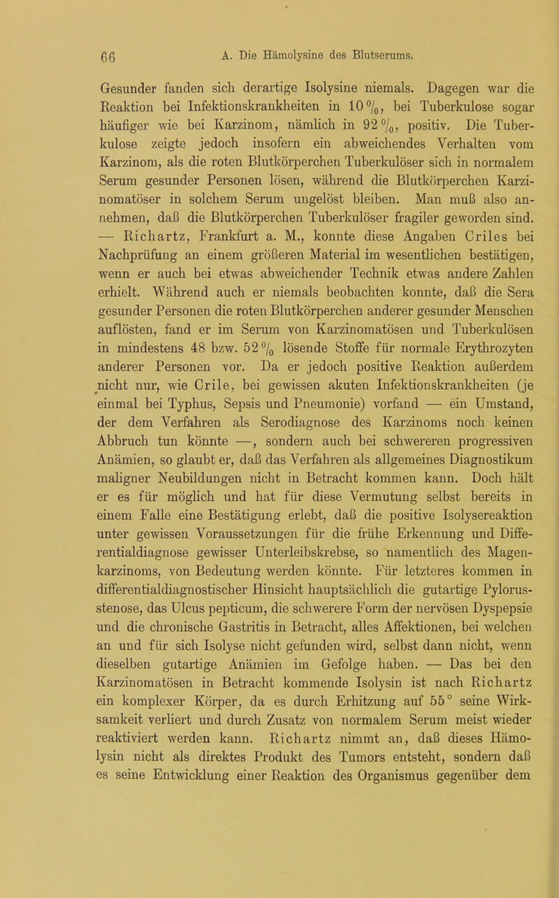 Gesunder fanden sich derartige Isolysine niemals. Dagegen war die Reaktion bei Infektionskrankheiten in 10%, bei Tuberkulose sogar häufiger wie bei Karzinom, nämlich in 92%, positiv. Die Tuber- kulose zeigte jedoch insofern ein abweichendes Verhalten vom Karzinom, als die roten Blutkörperchen Tuberkulöser sich in normalem Serum gesunder Personen lösen, während die Blutkörperchen Karzi- nomatöser in solchem Serum ungelöst bleiben. Man muß also an- nehmen, daß die Blutkörperchen Tuberkulöser fragiler geworden sind. — Richartz, Frankfurt a. M., konnte diese Angaben Criles bei Nachprüfung an einem größeren Material im wesentlichen bestätigen, wenn er auch bei etwas abweichender Technik etwas andere Zahlen erhielt. Während auch er niemals beobachten konnte, daß die Sera gesunder Personen die roten Blutkörperchen anderer gesunder Menschen auf lösten, fand er im Serum von Karzinomatösen und Tuberkulösen in mindestens 48 bzw. 52 % lösende Stoffe für normale Erythrozyten anderer Personen vor. Da er jedoch positive Reaktion außerdem nicht nur, wie Crile, bei gewissen akuten Infektionskrankheiten (je einmal bei Typhus, Sepsis und Pneumonie) vorfand — ein Umstand, der dem Verfahren als Serodiagnose des Karzinoms noch keinen Abbruch tun könnte —, sondern auch bei schwereren progressiven Anämien, so glaubt er, daß das Verfahren als allgemeines Diagnostikum maligner Neubildungen nicht in Betracht kommen kann. Doch hält er es für möglich und hat für diese Vermutung selbst bereits in einem Falle eine Bestätigung erlebt, daß die positive Isolysereaktion unter gewissen Voraussetzungen für die frühe Erkennung und Diffe- rentialdiagnose gewisser Unterleibskrebse, so namentlich des Magen- karzinoms, von Bedeutung werden könnte. Für letzteres kommen in differentialdiagnostischer Hinsicht hauptsächlich die gutartige Pylorus- stenose, das Ulcus pepticum, die schwerere Form der nervösen Dyspepsie und die chronische Gastritis in Betracht, alles Affektionen, bei welchen an und für sich Isolyse nicht gefunden wird, selbst dann nicht, wenn dieselben gutartige Anämien im Gefolge haben. — Das bei den Karzinomatösen in Betracht kommende Isolysin ist nach Richartz ein komplexer Körper, da es durch Erhitzung auf 55° seine Wirk- samkeit verliert und durch Zusatz von normalem Serum meist wieder reaktiviert werden kann. Richartz nimmt an, daß dieses Hämo- lysin nicht als direktes Produkt des Tumors entsteht, sondern daß es seine Entwicklung einer Reaktion des Organismus gegenüber dem
