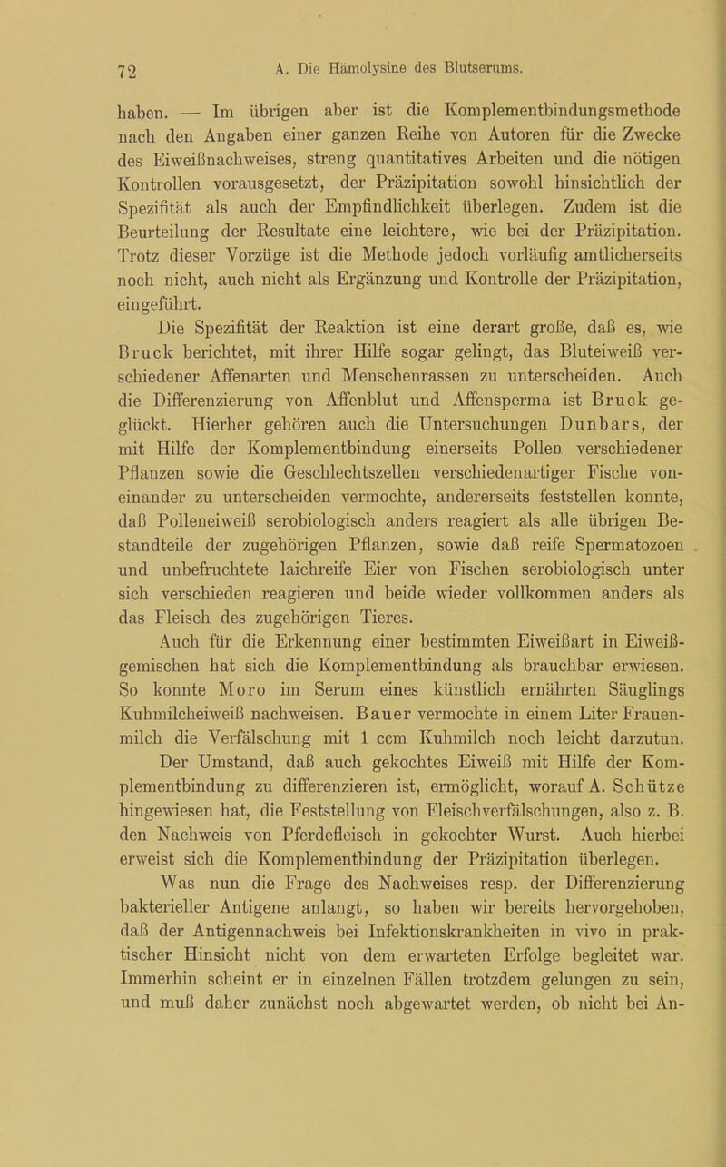 haben. — Im übrigen aber ist die Komplementbindungsmethode nach den Angaben einer ganzen Reibe von Autoren für die Zwecke des Eiweißnachweises, streng quantitatives Arbeiten und die nötigen Kontrollen vorausgesetzt, der Präzipitation sowohl hinsichtlich der Spezifität als auch der Empfindlichkeit überlegen. Zudem ist die Beurteilung der Resultate eine leichtere, wie bei der Präzipitation. Trotz dieser Vorzüge ist die Methode jedoch vorläufig amtlicherseits noch nicht, auch nicht als Ergänzung und Kontrolle der Präzipitation, ein geführt. Die Spezifität der Reaktion ist eine derart große, daß es, wie Bruck berichtet, mit ihrer Hilfe sogar gelingt, das Bluteiweiß ver- schiedener Affenarten und Menschenrassen zu unterscheiden. Auch die Differenzierung von Affenblut und Affensperma ist Bruck ge- glückt. Hierher gehören auch die Untersuchungen Dun bars, der mit Hilfe der Komplementbindung einerseits Pollen verschiedener Pflanzen sowie die Geschlechtszellen verschiedenartiger Fische von- einander zu unterscheiden vermochte, andererseits feststellen konnte, daß Polleneiweiß serobiologisch anders reagiert als alle übrigen Be- standteile der zugehörigen Pflanzen, sowie daß reife Spermatozoen und unbefruchtete laichreife Eier von Fischen serobiologisch unter sich verschieden reagieren und beide wieder vollkommen anders als das Fleisch des zugehörigen Tieres. Auch für die Erkennung einer bestimmten Eiweißart in Eiweiß- gemischen hat sich die Komplementbindung als brauchbar erwiesen. So konnte Moro im Serum eines künstlich ernährten Säuglings Kuhmilcheiweiß nachweisen. Bauer vermochte in einem Liter Frauen- milch die Verfälschung mit 1 ccm Kuhmilch noch leicht darzutun. Der Umstand, daß auch gekochtes Eiweiß mit Hilfe der Kom- plementbindung zu differenzieren ist, ermöglicht, worauf A. Schütze hingewiesen hat, die Feststellung von Fleischverfälschungen, also z. B. den Nachweis von Pferdefleisch in gekochter Wurst. Auch hierbei erweist sich die Komplementbindung der Präzipitation überlegen. Was nun die Frage des Nachweises resp. der Differenzierung bakterieller Antigene anlangt, so haben wir bereits hervorgehoben, daß der Antigennachweis bei Infektionskrankheiten in vivo in prak- tischer Hinsicht nicht von dem erwarteten Erfolge begleitet war. Immerhin scheint er in einzelnen Fällen trotzdem gelungen zu sein, und muß daher zunächst noch abgewartet werden, ob nicht bei An-