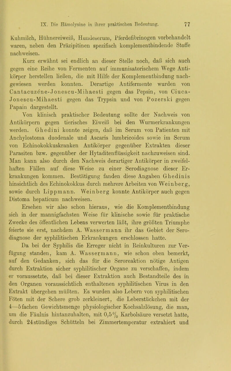 Kuhmilch, Hühnereiweiß, Hundeserum, Pferdefibrinogen vorbehandelt waren, neben den Präzipitinen spezifisch komplementbindende Stoffe nachweisen. Kurz erwähnt sei endlich an dieser Stelle noch, daß sich auch gegen eine Reihe von Fermenten auf immunisatorischem Wege Anti- körper herstellen ließen, die mit Hilfe der Komplementbindung nach- gewiesen werden konnten. Derartige Antifermente wurden von Cantacuzene-.Tonescu-Mihaesti gegen das Pepsin, von Ciuca- Jonescu-Mihaesti gegen das Trypsin und von Pozerski gegen Papain dargestellt. Von klinisch praktischer Bedeutung sollte der Nachweis von Antikörpern gegen tierisches Eiweiß bei den Wurmerkrankungen werden. Ghedini konnte zeigen, daß im Serum von Patienten mit Anchylostoma duodenale und Ascaris lumbricoides sowie im Serum von Echinokokkuskranken Antikörper gegenüber Extrakten dieser Parasiten bzw. gegenüber der Hytaditenflüssigkeit nachzuweisen sind. Man kann also durch den Nachweis derartiger Antikörper in zweifel- haften Fällen auf diese Weise zu einer Serodiagnose dieser Er- krankungen kommen. Bestätigung fanden diese Angaben Ghedinis hinsichtlich des Echinokokkus durch mehrere Arbeiten von Weinberg, sowie durch Lippmann. Weinberg konnte Antikörper auch gegen Distoma hepaticum nachweisen. Ersehen wir also schon hieraus, wie die Komplementbindung sich in der mannigfachsten Weise für klinische sowie für praktische Zwecke des öffentlichen Lebens verwerten läßt, ihre größten Triumphe feierte sie erst, nachdem A. Wassermann ihr das Gebiet der Sero- diagnose der syphilitischen Erkrankungen erschlossen hatte. Da bei der Syphilis die Erreger nicht in Reinkulturen zur Ver- fügung standen, kam A. Wassermann, wie schon oben bemerkt, auf den Gedanken, sich das für die Seroreaktion nötige Antigen durch Extraktion sicher syphilitischer Organe zu verschaffen, indem er voraussetzte, daß bei dieser Extraktion auch Bestandteile des in den Organen voraussichtlich enthaltenen syphilitischen Virus in den Extrakt übergehen müßten. Es wurden also Lebern von syphilitischen Föten mit der Schere grob zerkleinert, die Leberstückchen mit der 4—5 fachen Gewichtsmenge physiologischer Kochsalzlösung, die man, um die Fäulnis hintanzuhalten, mit 0,5 °/0 Karbolsäure versetzt hatte, durch 24 ständiges Schütteln bei Zimmertemperatur extrahiert und