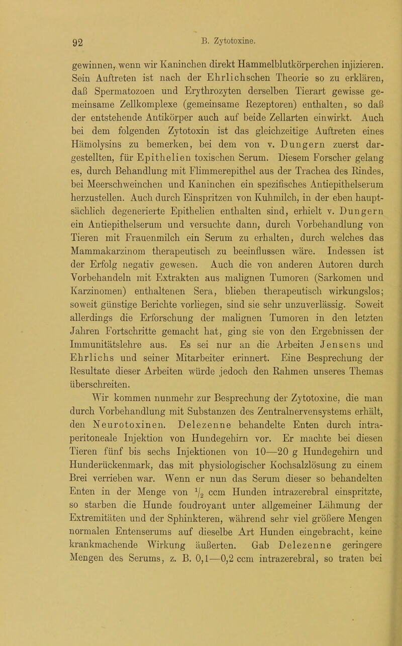gewinnen, wenn wir Kaninchen direkt Hammelblutkörperchen injizieren. Sein Auftreten ist nach der Ehrlichschen Theorie so zu erklären, daß Spermatozoen und Erythrozyten derselben Tierart gewisse ge- meinsame Zellkomplexe (gemeinsame Rezeptoren) enthalten, so daß der entstehende Antikörper auch auf beide Zellarten einwirkt. Auch bei dem folgenden Zytotoxin ist das gleichzeitige Auftreten eines Hämolysins zu bemerken, bei dem von v. Düngern zuerst dar- gestellten, für Epithelien toxischen Serum. Diesem Forscher gelang es, durch Behandlung mit Flimmerepithel aus der Trachea des Rindes, bei Meerschweinchen und Kaninchen ein spezifisches Antiepithelserum herzustellen. Auch durch Einspritzen von Kuhmilch, in der eben haupt- sächlich degenerierte Epithelien enthalten sind, erhielt v. Düngern ein Antiepithelserum und versuchte dann, durch Vorbehandlung von Tieren mit Frauenmilch ein Serum zu erhalten, durch welches das Mammakarzinom therapeutisch zu beeinflussen wäre. Indessen ist der Erfolg negativ gewesen. Auch die von anderen Autoren durch Vorbehandeln mit Extrakten aus malignen Tumoren (Sarkomen und Karzinomen) enthaltenen Sera, blieben therapeutisch wirkungslos; soweit günstige Berichte vorliegen, sind sie sehr unzuverlässig. Soweit allerdings die Erforschung der malignen Tumoren in den letzten Jahren Fortschritte gemacht hat, ging sie von den Ergebnissen der Immunitätslehre aus. Es sei nur an die Arbeiten Jensens und Ehrlichs und seiner Mitarbeiter erinnert. Eine Besprechung der Resultate dieser Arbeiten würde jedoch den Rahmen unseres Themas überschreiten. Wir kommen nunmehr zur Besprechung der Zytotoxine, die man durch Vorbehandlung mit Substanzen des Zentralnervensystems erhält, den Neurotoxinen. Delezenne behandelte Enten durch intra- peritoneale Injektion von Hundegehirn vor. Er machte bei diesen Tieren fünf bis sechs Injektionen von 10—20 g Hundegehirn und Hunderückenmark, das mit physiologischer Kochsalzlösung zu einem Brei verrieben war. Wenn er nun das Serum dieser so behandelten Enten in der Menge von 1/2 ccm Hunden intrazerebral einspritzte, so starben die Hunde foudroyant unter allgemeiner Lähmung der Extremitäten und der Sphinkteren, während sein- viel größere Mengen normalen Entenserums auf dieselbe Art Hunden eingebracht, keine krankmachende Wirkung äußerten. Gab Delezenne geringere Mengen des Serums, z. B. 0,1—0,2 ccm intrazerebral, so traten bei