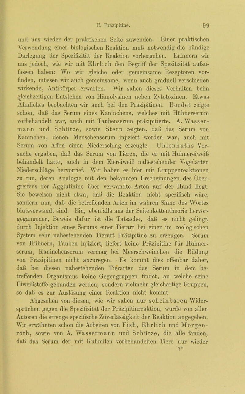 und uns wieder der praktischen Seite zuwenden. Einer praktischen Verwendung einer biologischen Reaktion muß notwendig die bündige Darlegung der Spezifizität der Reaktion vorhergehen. Erinnern wir uns jedoch, wie wir mit Ehrlich den Begriff der Spezifizität aufzu- fassen haben: Wo wir gleiche oder gemeinsame Rezeptoren vor- finden, müssen wir auch gemeinsame, wenn auch graduell verschieden wirkende, Antikörper erwarten. Wir sahen dieses Verhalten beim gleichzeitigen Entstehen von Hämolysinen neben Zytotoxinen. Etwas Ähnliches beobachten wir auch bei den Präzipitinen. Bordet zeigte schon, daß das Serum eines Kaninchens, welches mit Hühnerserum vorbehandelt war, auch mit Taubenserum präzipitierte. A. Wasser- mann und Schütze, sowie Stern zeigten, daß das Serum von Kaninchen, denen Menschenserum injiziert worden war, auch mit Serum von Affen einen Niederschlag erzeugte. Uhlenhuths Ver- suche ergaben, daß das Serum von Tieren, die er mit Hühnereiweiß behandelt hatte, auch in dem Eiereiweiß nahestehender Vogelarten Niederschläge hervorrief. Wir haben es hier mit Gruppenreaktionen zu tun, deren Analogie mit den bekannten Erscheinungen des Über- greifens der Agglutinine über verwandte Arten auf der Hand liegt. Sie beweisen nicht etwa, daß die Reaktion nicht spezifisch wäre, sondern nur, daß die betreffenden Arten im wahren Sinne des Wortes blutsverwandt sind. Ein, ebenfalls aus der Seitenkettentheorie hervor- gegangener, Beweis dafür ist die Tatsache, daß es nicht gelingt, durch Injektion eines Serums einer Tierart bei einer im zoologischen System sehr nahestehenden Tierart Präzipitine zu erzeugen. Serum von Hühnern, Tauben injiziert, liefert keine Präzipitine für Hühner- serum, Kaninchenserum vermag hei Meerschweinchen die Bildung von Präzipitinen nicht anzuregen. Es kommt dies offenbar daher, daß bei diesen nahestehenden Tie'rarten das Serum in dem be- treffenden Organismus keine Gegengruppen findet, an welche seine Eiweißstoffe gebunden werden, sondern vielmehr gleichartige Gruppen, so daß es zur Auslösung einer Reaktion nicht kommt. Abgesehen von diesen, wie wir sahen nur scheinbaren Wider- sprüchen gegen die Spezifizität der Präzipitinreaktion, wurde von allen Autoren die strenge spezifische Zuverlässigkeit der Reaktion angegeben. Wir erwähnten schon die Arbeiten von Fish, Ehrlich und Morgen- roth, sowie von A. Wassermann und Schütze, die alle fanden, daß das Serum der mit Kuhmilch vorbehandelten Tiere nur wieder 7*