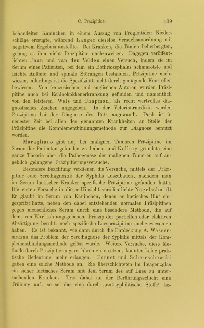 behandelter Kaninchen in einem Auszug von Proglottiden Nieder- schläge erzeugte, -während Langer dieselbe. Versuchsanordnung mit negativem Ergebnis anstellte. Bei Kranken, die Tänien beherbergten, gelang es ihm nicht Präzipitine nachzuweisen. Dagegen veröffent- lichten Jaan und van den Velden einen Versuch, indem sie im Serum eines Patienten, bei dem ein Bothriozephalus schmarotzte und leichte Anämie und spinale Störungen bestanden, Präzipitine nach- wiesen, allerdings ist die Spezifizität nicht durch genügende Kontrollen bewiesen. Von französischen und englischen Autoren wurden Präzi- pitine auch bei Echinokokkenerkrankung gefunden und namentlich von den letzteren, Wels und Chapman, als recht wertvolles dia- gnostisches Zeichen angegeben. In der Veterinärmedizin werden Präzipitine bei der Diagnose des Rotz angewandt. Doch ist in neuester Zeit bei allen den genannten Krankheiten an Stelle der Präzipitine die Komplementbindungsmethode zur Diagnose benutzt worden. Maragliano gibt an, bei malignen Tumoren Präzipitine im Serum der Patienten gefunden zu haben, und Kelling gründete eine ganze Theorie über die Pathogenese der malignen Tumoren auf an- geblich gelungene Präzipitierungsversuche. Besondere Beachtung verdienen die Versuche, mittels der Präzi- pitine eine Serodiagnostik der Syphilis auszubauen, nachdem man im Serum luetischer Kranker spezifische Präzipitine gefunden hatte. Die ersten Versuchein dieser Hinsicht veröffentlichte Nagelschmidt Er glaubt im Serum von Kaninchen, denen er luetisches Blut ein- gespritzt hatte, neben den dabei entstehenden normalen Präzipitinen gegen menschliches Serum durch eine besondere Methode, die auf dem, von Ehrlich angegebenen, Prinzip der partiellen oder elektiven Absättigung beruht, noch spezifische Luespräzipitine nachgewiesen zu haben. Es ist bekannt, wie dann durch die Entdeckung A. Wasser- manns das Problem der Serodiagnose der Syphilis mittels der Kom- plementbindungsmethode gelöst wurde. Weitere Versuche, diese Me- thode durch Präzipitierungsverfaliren zu ersetzen, konnten keine prak- tische Bedeutung mehr erlangen. Fornet und Schereschewski gaben eine solche Methode an. Sie überschichteten im Reagenzglas ein sicher luetisches Serum mit dem Serum des auf Lues zu unter- suchenden Kranken. Trat dabei an der Berührungsschicht eine Trübung auf, so sei das eine durch „autisyphilitische Stoffe“ be-