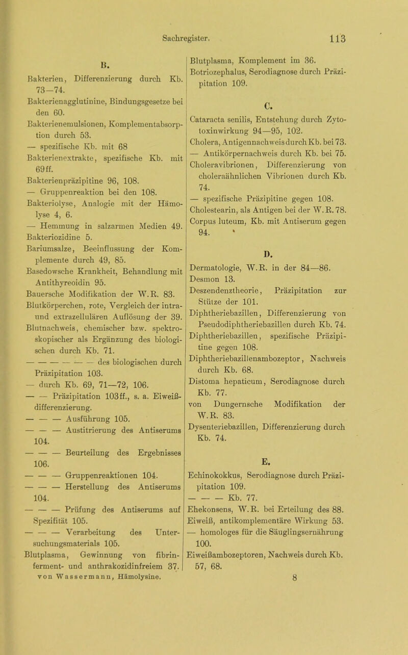 B. Bakterien, Differenzierung durch Kb. 73-74. Bakterienagglutinine, Bindungsgesetze bei den 60. Bakterienemulsionen, Komplementabsorp- tion durch 53. — spezifische Kb. mit 68 Bakterienextrakte, spezifische Kb. mit 69 ff. Bakterienpräzipitine 96, 108. — Gruppenreaktion bei den 108. Bakteriolyse, Analogie mit der Hämo- lyse 4, 6. — Hemmung in salzarmen Medien 49. Bakteriozidine 5. Bariumsalze, Beeinflussung der Kom- plemente durch 49, 85. Basedowsche Krankheit, Behandlung mit Antithyreoidin 95. Bauersche Modifikation der W.R. 83. Blutkörperchen, rote, Vergleich der intra- und extrazellulären Auflösung der 39. Blutnachweis, chemischer bzw. spektro- skopischer als Ergänzung des biologi- schen durch Kb. 71. des biologischen durch Präzipitation 103. — durch Kb. 69, 71—72, 106. — — Präzipitation 103ff., s. a. Eiweiß- differenzierung. — Ausführung 105. — — — Austitrierung des Antiserums 104. Beurteilung des Ergebnisses 106. — — — Gruppenreaktionen 104. — Herstellung des Antiserums 104. — — — Prüfung des Antiserums auf Spezifität 105. — Verarbeitung des Unter- suchungsmaterials 105. Blutplasma, Gewinnung von fibrin- ferment- und anthrakozidinfreiem 37. von Wassermann, Hämolysine. Blutplasma, Komplement im 36. Botriozephalus, Serodiagnose durch Präzi- pitation 109. Cataracta senilis, Entstehung durch Zyto- toxinwirkung 94—95, 102. Cholera, Antigennachweisdurch Kb. bei 73. — Antikörpernachweis durch Kb. bei 75. Cholera Vibrionen, Differenzierung von choleraähnlichen Vibrionen durch Kb. 74. — spezifische Präzipitine gegen 108. Cholestearin, als Antigen bei der W.R. 78. Corpus luteum, Kb. mit Antiserum gegen 94. D. Dermatologie, W.R. in der 84—86. Desmon 13. Deszendenztheorie, Präzipitation zur Stütze der 101. Diphtheriebazillen, Differenzierung von Pseudodiphtheriebazillen durch Kb. 74. Diphtheriebazillen, spezifische Präzipi- tine gegen 108. Diphtheriebazillenambozeptor, Nachweis durch Kb. 68. Distoma hepaticum, Serodiagnose durch Kb. 77. von Dungernsche Modifikation der W.R. 83. Dysenteriebazillen, Differenzierung durch Kb. 74. E. Echinokokkus, Serodiagnose durch Präzi- pitation 109. Kb. 77. Ehekonsens, W. R. bei Erteilung des 88. Eiweiß, antikomplementäre Wirkung 53. — homologes für die Säuglingsernährung 100. Eiweißambozeptoren, Nachweis durch Kb. 57, 68. 8