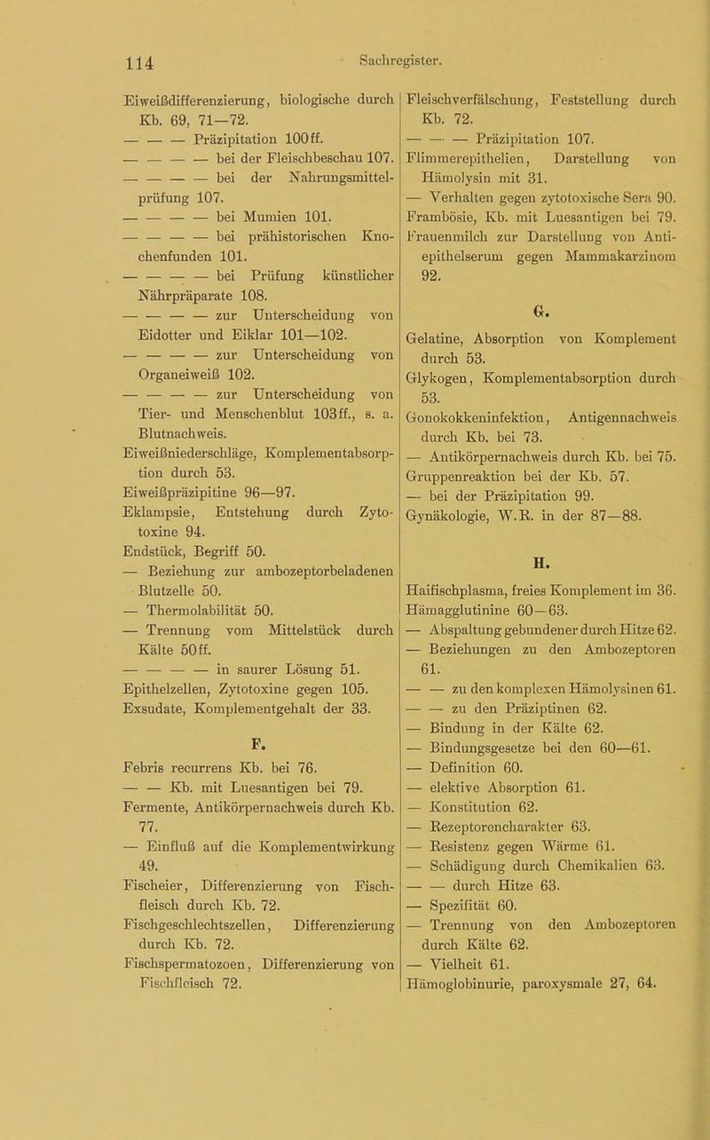 Eiweißdifferenzierung, biologische durch Kb. 69, 71—72. — — — Präzipitation 100 ff. — bei der Fleischbeschau 107. — — — — bei der Nahrungsmittel- prüfung 107. — — bei Mumien 101. bei prähistorischen Kno- chenfunden 101. — — — — bei Prüfung künstlicher Nährpräparate 108. — — — — zur Unterscheidung von Eidotter und Eiklar 101—102. — — zur Unterscheidung von Organeiweiß 102. — — — — zur Unterscheidung von Tier- und Menschenblut 103ff., s. a. Blutnachweis. Eiweißniederschläge, Komplementabsorp- tion durch 53. Eiweißpräzipitine 96—97. Eklampsie, Entstehung durch Zyto- toxine 94. Endstück, Begriff 50. — Beziehung zur ambozeptorbeladenen Blutzelle 50. — Thermolabilität 50. — Trennung vom Mittelstück durch Kälte 50 ff. — — — — in saurer Lösung 51. Epithelzellen, Zytotoxine gegen 105. Exsudate, Komplementgehalt der 33. F. Febris recurrens Kb. bei 76. — — Kb. mit Luesantigen bei 79. Fermente, Antikörpernachweis durch Kb. 77. — Einfluß auf die Komplementwirkung 49. Fischeier, Differenzierung von Fisch- fleisch durch Kb. 72. Fiscligeschlechtszellen, Differenzierung durch Kb. 72. Fischspermatozoen, Differenzierung von Fischfleisch 72. Fleischverfälschung, Feststellung durch Kb. 72. — — — Präzipitation 107. Fiimmercpithelien, Darstellung von Hämolysin mit 31. — Verhalten gegen zytotoxische Sera 90. Frambösie, Kb. mit Luesantigen bei 79. Frauenmilch zur Darstellung von Anti- epithelserum gegen Mammakarzinom 92. Gr. Gelatine, Absorption von Komplement durch 53. Glykogen, Komplementabsorption durch 53. Gonokokkeninfektion, Antigennachweis durch Kb. bei 73. — Antikörpemachweis durch Kb. bei 75. Gruppenreaktion bei der Kb. 57. — bei der Präzipitation 99. Gynäkologie, W.R. in der 87—88. H. Haifischplasma, freies Komplement im 36. Hämagglutinine 60—63. — Abspaltung gebundener durchHitze 62. — Beziehungen zu den Ambozeptoren 61. — — zu den komplexen Hämolysinen 61. — — zu den Präziptinen 62. — Bindung in der Kälte 62. — Bindungsgesetze bei den 60—61. — Definition 60. — elektive Absorption 61. — Konstitution 62. — Kezeptorencliarakter 63. — Resistenz gegen Wärme 61. — Schädigung durch Chemikalien 63. — — durch Hitze 63. — Spezifität 60. — Trennung von den Ambozeptoren durch Kälte 62. — Vielheit 61. Hämoglobinurie, paroxysmale 27, 64.