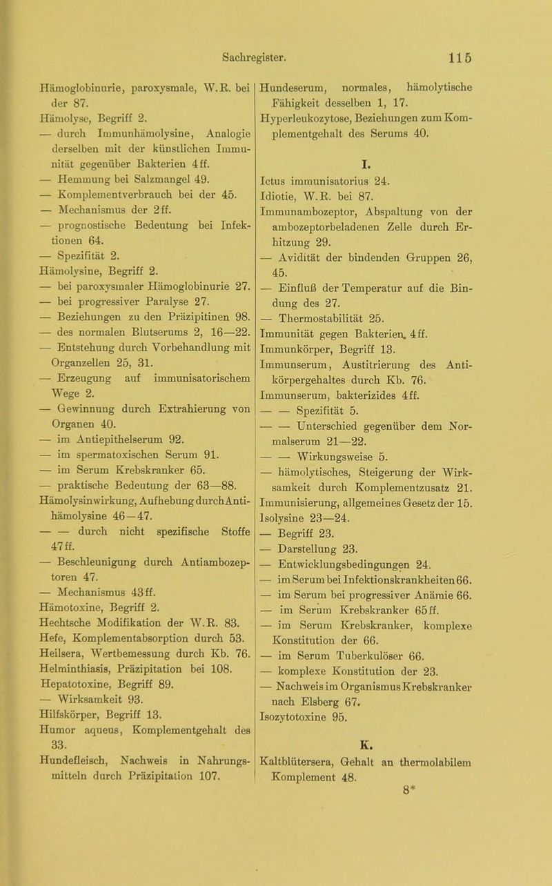 Hämoglobinurie, paroxysmale, W.R. bei der 87. Hämolyse, Begriff 2. — durch Immunhämolysine, Analogie derselben mit der künstlichen Immu- nität gegenüber Bakterien 4 ff. — Hemmung bei Salzmangel 49. — Komplementverbrauch bei der 45. — Mechanismus der 2 ff. — prognostische Bedeutung bei Infek- tionen 64. — Spezifität 2. Hämolysine, Begriff 2. — bei paroxysmaler Hämoglobinurie 27. — bei progressiver Paralyse 27. — Beziehungen zu den Präzipitinen 98. — des normalen Blutserums 2, 16—22. — Entstehung durch Vorbehandlung mit Organzellen 25, 31. — Erzeugung auf immunisatorischem Wege 2. — Gewinnung durch Extrahierung von Organen 40. — im Antiepithelserum 92. — im spermatoxischen Serum 91. — im Serum Krebskranker 65. — praktische Bedeutung der 63—88. Hämolysin Wirkung, Aufhebung durchAnti- hämolysine 46 — 47. — — durch nicht spezifische Stoffe 47 ff. — Beschleunigung durch Antiambozep- toren 47. — Mechanismus 43 ff. Hämotoxine, Begriff 2. Hechtsche Modifikation der W.R. 83. Hefe, Komplementabsorption durch 53. Heilsera, Wertbemessung durch Kb. 76. Helminthiasis, Präzipitation bei 108. Hepatotoxine, Begriff 89. — Wirksamkeit 93. Hilfskörper, Begriff 13. Humor aqueus, Komplementgehalt des 33. Hundefleisch, Nachweis in Nahrungs- mitteln durch Präzipitation 107. Hundeserum, normales, hämolytische Fähigkeit desselben 1, 17. Hyperleukozytose, Beziehungen zum Kom- plementgehalt des Serums 40. I. Ictus imraunisatorius 24. Idiotie, W.R. bei 87. Immunambozeptor, Abspaltung von der ambozeptorbeladenen Zelle durch Er- hitzung 29. — Avidität der bindenden Gruppen 26, 45. — Einfluß der Temperatur auf die Bin- dung des 27. — Thermostabilität 25. Immunität gegen Bakterien. 4ff. Immunkörper, Begriff 13. Immunserum, Austitrierung des Anti- körpergehaltes durch Kb. 76. Immunserum, bakterizides 4ff. — — Spezifität 5. — — Unterschied gegenüber dem Nor- malserum 21—22. — — Wirkungsweise 5. — hämolytisches, Steigerung der Wirk- samkeit durch Komplementzusatz 21. Immunisierung, allgemeines Gesetz der 15. lsolysine 23—24. — Begriff 23. — Darstellung 23. — Entwicklungsbedingungen 24. — im Serum bei Infektionskrankheiten 66. — im Serum bei progressiver Anämie 66. — im Serum Krebskranker 65 ff. — im Serum Krebskranker, komplexe Konstitution der 66. — im Serum Tuberkulöser 66. — komplexe Konstitution der 23. — Nachweisim OrganismusKrebskranker nach Eisberg 67. Isozytotoxine 95. K. Kaltblütersera, Gehalt an thermolabilem Komplement 48. 8*