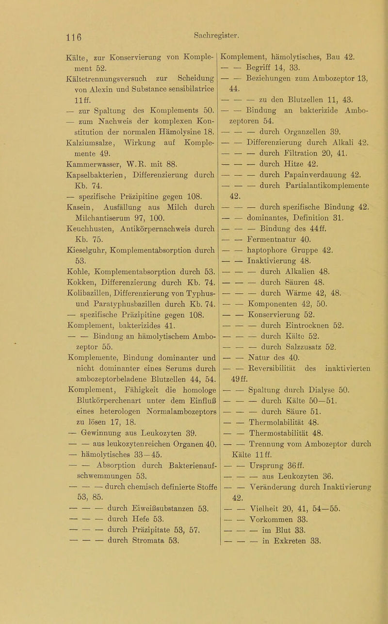 Kälte, zur Konservierung von Komple- ment 52. Kältetrennungsversuch zur Scheidung von Alexin und Substance sensibilatrice llff. — zur Spaltung des Komplements 50. — zum Nachweis der komplexen Kon- stitution der normalen Hämolysine 18. Kalziumsalze, Wirkung auf Komple- mente 49. Kammerwasser, W.R. mit 88. Kapselbakterien, Differenzierung durch Kb. 74. — spezifische Präzipitine gegen 108. Kasein, Ausfällung aus Milch durch Milchantiserum 97, 100. Keuchhusten, Antikörpernachweis durch Kb. 75. Kieselgulir, Komplementabsorption durch 53. Kohle, Komplementabsorption durch 53. Kokken, Differenzierung durch Kb. 74. Kolibazillen, Differenzierung von Typhus- und Paratyphusbazillen durch Kb. 74. — spezifische Präzipitine gegen 108. Komplement, bakterizides 41. — — Bindung an hämolytischem Ambo- zeptor 55. Komplemente, Bindung dominanter und nicht dominanter eines Serums durch ambozeptorbeladene Biutzellen 44, 54. Komplement, Fähigkeit die homologe Blutkörperchenart unter dem Einfluß eines heterologen Normalambozeptors zu lösen 17, 18. — Gewinnung aus Leukozyten 39. — — aus leukozyten reichen Organen 40. — hämolytisches 33 — 45. — — Absorption durch Bakterienauf- schwemmungen 53. — — — durch chemisch definierte Stoffe 53, 85. — — — durch Eiweißsubstanzen 53. — — — durch Hefe 53. — — — durch Präzipitate 53, 57. durch Stromata 53. Komplement, hämolytisches, Bau 42. Begriff 14, 33. — — Beziehungen zum Ambozeptor 13, 44. — — — zu den Blutzellen 11, 43. — — Bindung au bakterizide Ambo- zeptoren 54. — durch Organzellen 39. Differenzierung durch Alkali 42. — — — durch Filtration 20, 41. — — — durch Hitze 42. — — — durch Papainverdauung 42. — — — durch Partialantikomplemente 42. — durch spezifische Bindung 42. — •— dominantes, Definition 31. — — — Bindung des 44 ff. — — Fermentnatur 40. — — haptophore Gruppe 42. — — Inaktivierung 48. — — — durch Alkalien 48. — — — durch Säuren 48. — — — durch Wärme 42, 48. — — Komponenten 42, 50. — — Konservierung 52. — — — durch Eintrocknen 52. — — — durch Kälte 52. — — — durch Salzzusatz 52. — — Natur des 40. — — Reversibilität des inaktivierten 49 ff. — — Spaltung durch Dialyse 50. — — — durch Kälte 50—51. — — — durch Säure 51. — — Thermolabilität 48. — — Thermostabilität 48. — — Trennung vom Ambozeptor durch Kälte llff. — — Ursprung 36ff. — — — aus Leukozyten 36. — — Veränderung durch Inaktivierung 42. Vielheit 20, 41, 54-55. — — Vorkommen 33. im Blut 33. — — — in Exkreten 33.