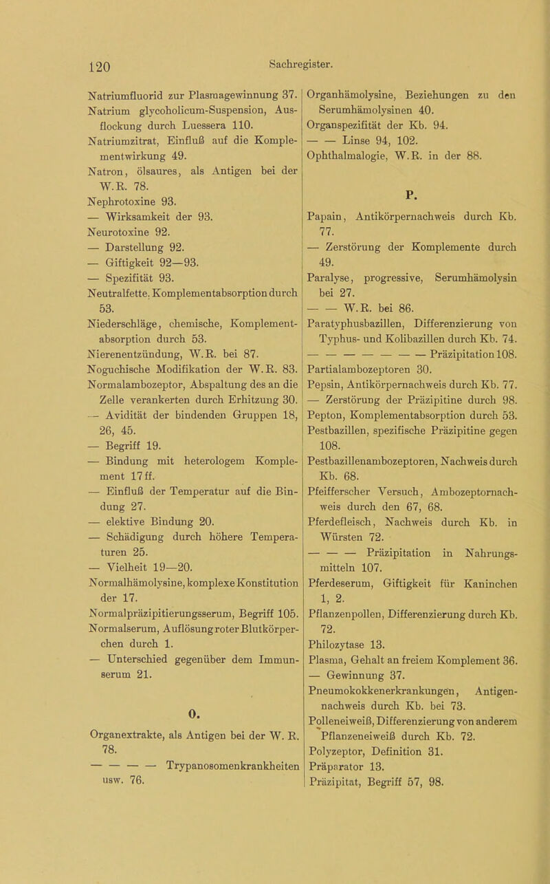 Natriumfluorid zur Plasmagewinnung 37. Natrium glycoholicum-Suspension, Aus- flockung durch Luessera 110. Natriumzitrat, Einfluß auf die Komple- mentwirkung 49. Natron, ölsaures, als Antigen bei der W.R. 78. Nephrotoxine 93. — Wirksamkeit der 93. Neurotoxine 92. — Darstellung 92. — Giftigkeit 92—93. — Spezifität 93. Neutralfette. Komplementabsorption durch 53. Niederschläge, chemische, Komplement- absorption durch 53. Nierenentzündung, W.R. bei 87. Noguchische Modifikation der W.R. 83. Normalambozeptor, Abspaltung des an die Zelle verankerten durch Erhitzung 30. Avidität der bindenden Gruppen 18, 26, 45. — Begriff 19. — Bindung mit heterologem Komple- ment 17 ff. — Einfluß der Temperatur auf die Bin- dung 27. — elektive Bindung 20. — Schädigung durch höhere Tempera- turen 25. — Vielheit 19—20. Normalhämolysine, komplexe Konstitution der 17. Normalpräzipitierungsserum, Begriff 105. Normalserum, Auflösung roter Blutkörper- chen durch 1. — Unterschied gegenüber dem Immun- serum 21. O. Organextrakte, als Antigen bei der W. R. 78. — — — — Trypanosomenkrankheiten usw. 76. Organhämolysine, Beziehungen zu den Serumhämolysinen 40. Organspezifität der Kb. 94. — — Linse 94, 102. Ophthalmalogie, W.R. in der 88. P. Papain, Antikörpernachweis durch Kb. 77. — Zerstörung der Komplemente durch 49. Paralyse, progressive, Serumhämolysin bei 27. W.R. bei 86. Paratyphusbazillen, Differenzierung von Typhus- und Kolibazillen durch Kb. 74. — — — — — Präzipitation 108. Partialambozeptoren 30. Pepsin, Antikörpernachweis durch Kb. 77. — Zerstörung der Präzipitine durch 98. Pepton, Komplementabsorption durch 53. Pestbazillen, spezifische Präzipitine gegen 108. Pestbazillenambozeptoren, Nachweis durch Kb. 68. Pfeifferscher Versuch, Ambozeptornach- weis durch den 67, 68. Pferdefleisch, Nachweis durch Kb. in Würsten 72. — — — Präzipitation in Nahrungs- mitteln 107. Pferdeserum, Giftigkeit für Kaninchen 1, 2. Pflanzenpolleu, Differenzierung durch Kb. 72. Philozytase 13. Plasma, Gehalt an freiem Komplement 36. — Gewinnung 37. Pneumokokkenerkrankungen, Antigen- nachweis durch Kb. bei 73. Polleneiweiß, Differenzierung von anderem Pflanzeneiweiß durch Kb. 72. Polyzeptor, Definition 31. Präparator 13. Präzipitat, Begriff 57, 98.