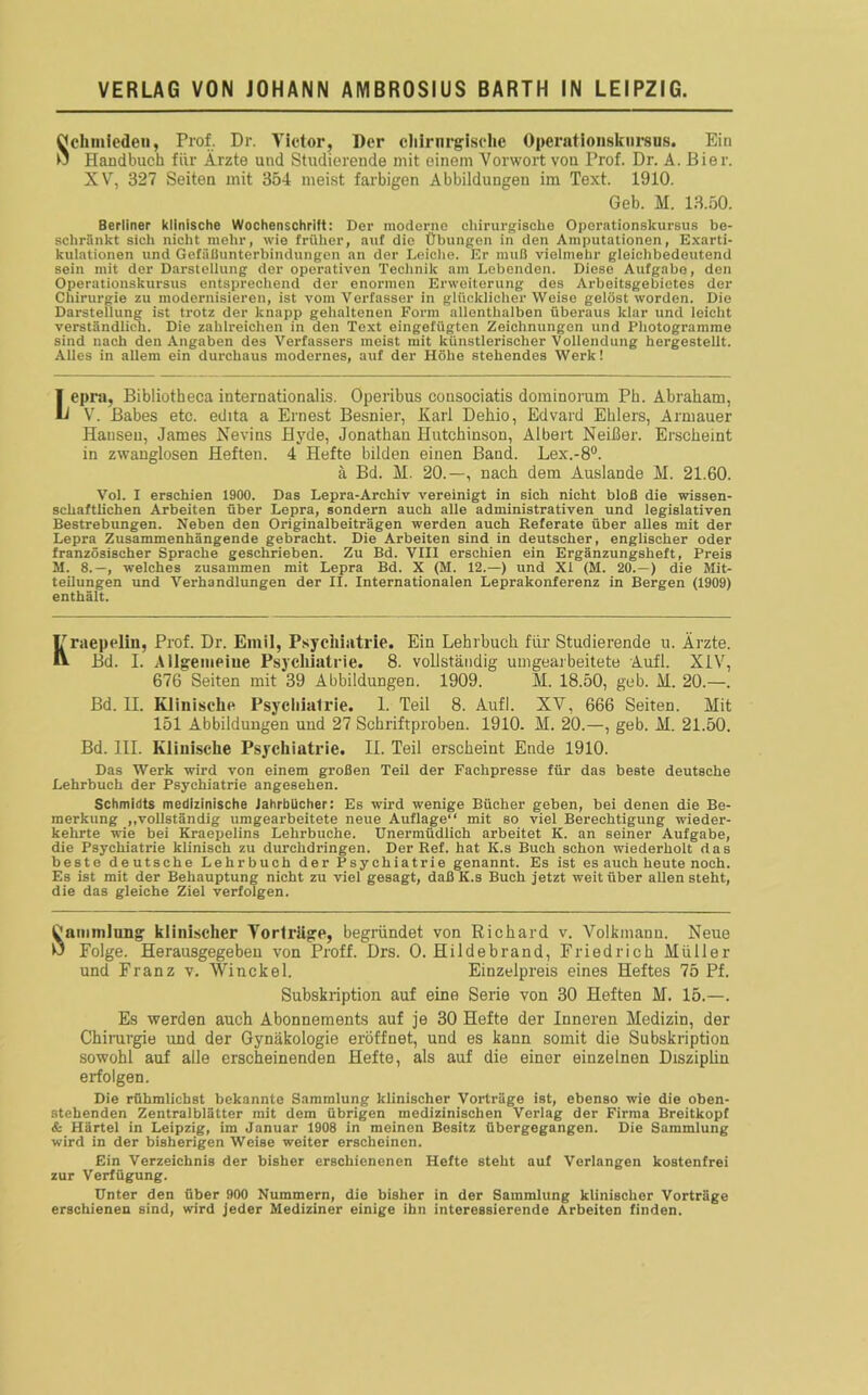 Schmieden, Prof. Dr. Tictor, Der chirurgische Operationskursus. Ein Handbuch für Ärzte und Studierende mit einem Vorwort von Prof. Dr. A. Bier. XV, 327 Seiten mit 354 meist farbigen Abbildungen im Text. 1910. Geb. M. 13.50. Berliner klinische Wochenschrift: Der moderne chirurgische Operationskursus be- schränkt sich nicht mehr, wie früher, auf die Übungen in den Amputationen, Exarti- kulationen und Gefäilunterbindungcn an der Leiche. Er muH vielmehr gleichbedeutend sein mit der Darstellung der operativen Technik am Lcbondon. Diese Aufgabe, den Operationskursus entsprechend der enormen Erweiterung des Arbeitsgebietes der Chirurgie zu modernisieren, ist vom Verfasser in glücklicherweise gelöst worden. Die Darstellung ist trotz der knapp gehaltenen Form allenthalben überaus klar und leicht verständlich. Die zahlreichen in den Text eingefügten Zeichnungen und Photogramme sind nach den Angaben des Verfassers meist mit künstlerischer Vollendung hergestellt. Alles in allem ein durchaus modernes, auf der Höhe stehendes Werk! Iepra, Bibliotheca internationalis. Operibus cousociatis dominorum Ph. Abraham, V. Babes etc. edita a Ernest Besnier, Karl Dehio, Edvard Ehlers, Armauer Hansen, James Nevins Hyde, Jonathan Hutchinson, Albert Neißer. Erscheint in zwanglosen Heften. 4 Hefte bilden einen Band. Lex.-8°. ä Bd. M. 20.—, nach dem Auslande H. 21.60. Vol. I erschien 1900. Das Lepra-Archiv vereinigt in sich nicht bloß die wissen- schaftlichen Arbeiten über Lepra, sondern auch alle administrativen und legislativen Bestrebungen. Neben den Originalbeiträgen werden auch Referate über alles mit der Lepra Zusammenhängende gebracht. Die Arbeiten sind in deutscher, englischer oder französischer Sprache geschrieben. Zu Bd. VIII erschien ein Ergänzungsheft, Preis H. 8.—, welches zusammen mit Lepra Bd. X (M. 12.—) und Xi (M. 20. — ) die Mit- teilungen und Verhandlungen der II. Internationalen Leprakonferenz in Bergen (1909) enthält. Irraep(*liu, Prof. Dr. Emil, Psychiatrie. Ein Lehrbuch für Studierende u. Ärzte. ^ Bd. I. Allgemeine Psychiatrie. 8. vollständig umgearbeitete Aufl. XIV, 676 Seiten mit 39 Abbildungen. 1909. M. 18.50, geb. H. 20.—. Bd. II. Klinische Psychiatrie. 1. Teil 8. Aufl. XV, 666 Seiten. Mit 151 Abbildungen und 27 Schriftproben. 1910. M. 20.—, geb. M. 21.50. Bd. III. Klinische Psychiatrie. II. Teil erscheint Ende 1910. Das Werk wird von einem großen Teil der Fachpresse für das beste deutsche Lehrbuch der Psychiatrie angesehen. Schmidts medizinische Jahrbücher: Es wird wenige Bücher geben, bei denen die Be- merkung „vollständig umgearbeitete neue Auflage“ mit so viel Berechtigung wieder- kehrte wie bei Kraepeiins Lehrbuche. Unermüdlich arbeitet K. an seiner Aufgabe, die Psychiatrie klinisch zu durchdringen. Der Ref. hat K.s Buch schon wiederholt das beste deutsche Lehrbuch der Psychiatrie genannt. Es ist es auch heute noch. Es ist mit der Behauptung nicht zu viel gesagt, daß K.s Buch jetzt weit über allen steht, die das gleiche Ziel verfolgen. Sammlung klinischer Vorträge, begründet von Richard v. Volkmann. Neue Folge. Herausgegeben von Proff. Drs. 0. Hildebrand, Friedrich Müller und Franz v. Winckel. Einzelpreis eines Heftes 75 Pf. Subskription auf eine Serie von 30 Heften M. 15.—. Es werden auch Abonnements auf je 30 Hefte der Inneren Medizin, der Chirurgie und der Gynäkologie eröffnet, und es kann somit die Subskription sowohl auf alle erscheinenden Hefte, als auf die einer einzelnen Disziplin erfolgen. Die rühmlichst bekannte Sammlung klinischer Vorträge ist, ebenso wie die oben- stehenden Zentralblätter mit dem übrigen medizinischen Verlag der Firma Breitkopf & Härtel in Leipzig, im Januar 1908 in meinen Besitz übergegangen. Die Sammlung wird in der bisherigen Weise weiter erscheinen. Ein Verzeichnis der bisher erschienenen Hefte steht auf Verlangen kostenfrei zur Verfügung. Unter den über 900 Nummern, die bisher in der Sammlung klinischer Vorträge erschienen sind, wird jeder Mediziner einige ihn interessierende Arbeiten finden.