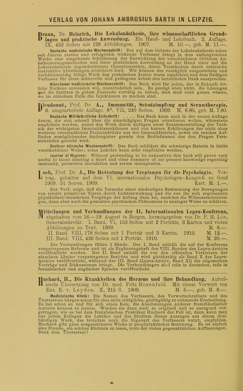 Braun, I)r. Heinrich, Die Lokalanästhesie, ihre wissenschaftlichen Grund- lagen und praktische Anwendung. Ein Hand- und Lehrbuch. 2. Auflage. IX, 452 Seiten mit 128 Abbildungen. 1907. M. 10.—, geh. M. 11.—. Deutsche medizinische Wochenschrift : Der auf dem Gebiete der Lokalanästhesie schon seit Jahren rastlos und erfolgreich wirkende Verfasser bringt in dem umfangreichen Werke eine eingehende Schilderung der Entwicklung der verschiedenen örtlichen An- ästhesierungsmethoden und ihrer praktischen Anwendung an der Hand einer auf die Lokalanästhesie zugeschnittenen Operationslehre, deren Verständnis durch zahlreiche instruktive Abbildungen erleichtert wird. Wir können das vorzüglich ausgestattete und verhältnismäßig billige Werk de» praktischen Ärzten warm empfehlen und dem fleißigen Verfasser für diese mühevolle und gediegene Arbeit den herzlichsten Dank aussprechen. Münchener medizinische Wochenschrift: Das Buch wird für jeden, der in Zukunft ört- liche Narkose anwenden will, unentbehrlich sein. Es genügt eben nicht, die Lösungen i>nd die Spritzen in gutem Zustande vorrätig zu haben, man muß auch genau wissen, wo im einzelnen Falle die Injektionen zu machen sind. Dieudoime, Prof. Dr. A., Immunität, Schutzimpfung und Seruintlienipie. 6. umgearbeitete Auflage. 8°. VII, 240 Seiten. 1909. M. 6.80, geb. M. 7.80. Deutsche Militärärztliche Zeitschrift: .... Das Buch kann auch in der neuen Auflage denen, die sich schnell über die einschlägigen Fragen orientieren wollen, wärmstens empfohlen werden, zumal das Werk durch Anfügen einer Zusammenstellung der Tech- nik der wichtigsten Immunitätsreaktionen und von kurzen Erklärungen der nicht ohne weiteres verständlichen Fachausdrücke aus der Immunitätslehre, sowie ein rasches Auf- finden ermöglichendes Sachregister gerade den Bedürfnissen des den Fragen Fern- stehenden gerecht wird. Berliner klinische Wochenschrift: Das Buch schildert die schwierige Materie in leicht verständlicher Weise; seine Lektüre kann sehr empfohlen werden. Journal ol Hygiene: Without pretending to be exhaustive this book will prove very useful to those desiring a short and clear summary of our present knowledge regarding immunity, protective inoculation and serum therapeutics. Loel), Prof. Dr. J., Die Bedeutung der Tropismen für die Psychologie. Vor- trag, gehalten auf dem VI. internationalen Psychologen - Kongreß zu Genf 1909. 51 Seiten. 1909. Kart. M. 1.—. Der Verf. zeigt, daß die Tatsache einer eindeutigen Bestimmung der Bewegungen von relativ primitiven Tieren durch Lichteinwirkung und die aus ihr sich ergebenden physikalisch-chemischen Vorgänge der Anfang dazu sei, zunächst die Willenserscheinun- gen, dann aber auch die gesamten psychischen Phänomene in analoger Weise zu erklären. Mitteilungen und Verhandlungen der II. Iuteruationaleu Lepra-Konferenz, i abgehalten vom 16.—19. August in Bergen, herausgegeben von Dr. P. H. Lie, Generalsekretär. I. Band, VI, 153 Seiten mit 2 Porträts, 3 Karten und vielen Abbildungen im Text. 1909. M. 8.—. II. Band. VIII, 178 Seiten mit 1 Porträt und 3 Karten. 1910. M. 12.—. III. Band. VIH, 426 Seiten mit 1 Porträt. 1910. H. 20.—. Die Verhandlungen füllen 3 Bände. Der I. Band enthält die auf der Konferenz vorgetragenen Referate und ist als Ergänzungsheft des VIII. Bandes des Lepra-Archivs veröffentlicht worden. Der II. Band enthält die von den offiziellen Vertretern der einzelnen Länder vorgetragenen Berichte und wird gleichzeitig als Band X des Lepra- Archivs veröffentlicht, während der III. Band (Lepra-Archiv, Band XI) die allgemeinen Vorträge und Diskussionen bringt. Die Verhandlungen sind teils in deutscher, teils in französischer und englischer Sprache veröffentlicht. Hucliard, H., Die Krankheiten des Herzens und ihre Behandlung. Autori- sierte Übersetzung von Dr. med. Fritz Rosenfeld. Mit einem Vorwort von Exz. E. v. Leyden. X, 215 S. 1909. M. 5.—, geb. M. 6.—. Medizinische Klinik: Die Namen des Verfassers, des Vorwortschreibers und des Übersetzers bürgen schon für eine nicht alltägliche, gleichgültig zu nehmende Erscheinung. Es hat schon an und für sich einen Reiz, die Anschauungen anderer fremdländischer Autoren kennen zu lernen. Werden sie dann noch so originell und so anregend vor- getragen, wie es bei dem französischen Praktiker Huchard der Fall ist, dann kann man nur jedem Kollegen die Lektüre und das Studium dieses Auszuges aus einem drei- bändigen Werk, das trotzdem noch die Eigenart des Verfassers wahrt, empfehlen. Huchard gibt ganz ausgezeichnete Winke in prophylaktischer Beziehung. Es ist einfach eine Freude, ein solches Büchlein zu lesen, trotz der vielen gegensätzlichen Auffassungen. Dank dem Übersetzer!