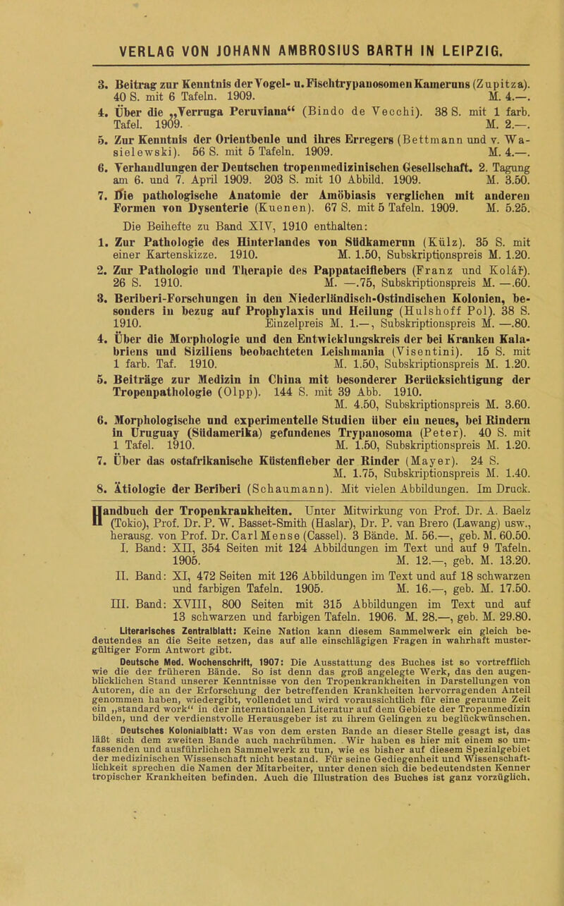 3. Beitrag zur Kenntnis <ler Vogel- u.Fisclitrypauosomeii Kameruns (Zupitza). 40 S. mit 6 Tafeln. 1909. M. 4.—. 4. Über die „Verruga Peruviana“ (Bindo de Veccki). 38 S. mit 1 färb. Tafel. 1909. M. 2.—. 5. Zur Kenntnis der Orientbeule und ihres Erregers (Bettmann und v. ¥a- sielewski). 56 S. mit 5 Tafeln. 1909. M. 4.—. 6. Verhandlungen der Deutschen tropeninedizinischen Gesellschaft. 2. Tagung am 6. und 7. April 1909. 203 S. mit 10 Abbild. 1909. M. 3.50. 7. Die pathologische Anatomie der Ainöbiasis verglichen mit undereu Formen von Dysenterie (Kuenen). 67 S. mit 5 Tafeln. 1909. M. 5.25. Die Beihefte zu Band XIV, 1910 enthalten: 1. Zur Pathologie des Hinterlandes von Stidkamerun (Külz). 35 S. mit einer Kartenskizze. 1910. M. 1.50, Subskriptionspreis M. 1.20. 2. Zur Pathologie und Therapie des Pappatacifiebers (Franz und Koläf). 26 S. 1910. M. —.75, Subskriptionspreis M. —.60. 3. Beriberi-Forscliungen in den Niederllindisch-Ostindischen Kolonien, be- sonders in bezug auf Prophylaxis und Heilung (Hulshoff Pol). 38 S. 1910. Einzelpreis M. 1.— , Subskriptionspreis M. —.80. 4. Über die Morphologie und den Entwicklungskreis der bei Kranken Kala- briens und Siziliens beobachteten Leishmania (Visentini). 15 S. mit 1 färb. Taf. 1910. M. 1.50, Subskriptionspreis M. 1.20. 5. Beiträge zur Medizin in China mit besonderer Berücksichtigung der Tropeupatliologie (Olpp). 144 S. mit 39 Abb. 1910. M. 4.50, Subskriptionspreis M. 3.60. 6. Morphologische und experimentelle Studien über ein neues, bei Bindern in Uruguay (Südamerika) gefundenes Trypanosoma (Peter). 40 S. mit 1 Tafel. 1910. M. 1.50, Subskriptionspreis M. 1.20. 7. Über das ostafrikanische Kiisteufieber der Rinder (Mayer). 24 S. M. 1.75, Subskriptionspreis M. 1.40. 8. Ätiologie der Beriberi (Schaumann). Mit vielen Abbildungen. Im Druck. Handbuch der Tropenkrankheiten. Unter Mitwirkung von Prof. Dr. A. Baelz (Tokio), Prof. Dr. P. W. Basset-Smith (Haslar), Dr. P. van Brero (Lawang) usw., herausg. von Prof. Dr. Carl Mense (Cassel). 3 Bände. M. 56.—, geb. M. 60.50. I. Band: XII, 354 Seiten mit 124 Abbildungen im Text und auf 9 Tafeln. 1905. M. 12.—, geb. M. 13.20. II. Band: XI, 472 Seiten mit 126 Abbildungen im Text und auf 18 schwarzen und farbigen Tafeln. 1905. M. 16.—, geb. M. 17.50. III. Band: XVIII, 800 Seiten mit 315 Abbildungen im Text und auf 13 schwarzen und farbigen Tafeln. 1906. M. 28.—, geb. M. 29.80. Literarisches Zentralblatt: Keine Nation kann diesem Sammelwerk ein gleich be- deutendes an die Seite setzen, das auf alle einschlägigen Fragen in wahrhaft muster- gültiger Form Antwort gibt. Deutsche Med. Wochenschrift, 1907: Die Ausstattung des Buches ist so vortrefflich wie die der früheren Bände. So ist denn das groß angelegte Werk, das den augen- blicklichen Stand unserer Kenntnisse von den Tropenkrankheiten in Darstellungen von Autoren, die an der Erforschung der betreffenden Krankheiten hervorragenden Anteil genommen haben, wiedergibt, vollendet und wird voraussichtlich für eine geraume Zeit ein „Standard work“ in der internationalen Literatur auf dem Gebiete der Tropenmedizin bilden, und der verdienstvolle Herausgeber ist zu ihrem Gelingen zu beglückwünschen. Deutsches Kolonialblatt: Was von dem ersten Bande an dieser Stelle gesagt ist, das läßt sich dem zweiten Bande auch nachrühmen. Wir haben es hier mit einem so um- fassenden und ausführlichen Sammelwerk zu tun, wie es bisher auf diesem Spezialgebiet der medizinischen Wissenschaft nicht bestand. Für seine Gediegenheit und Wissenschaft- lichkeit sprechen die Namen der Mitarbeiter, unter denen sich die bedeutendsten Kenner tropischer Krankheiten befinden. Auch die Illustration des Buches ist ganz vorzüglich.