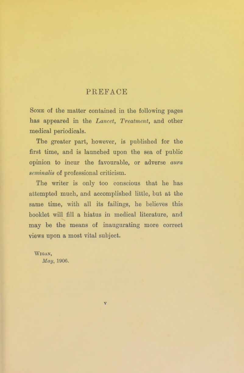 PREFACE Some of the matter contained in the following pages has appeared in the Lancet, Treatment, and other medical periodicals. The greater part, however, is published for the first time, and is launched upon the sea of public opinion to incur the favourable, or adverse aura sernmalis of professional criticism. The writer is only too conscious that he has attempted much, and accomplished little, but at the same time, with all its failings, he believes this booklet will fill a hiatus in medical literature, and may be the means of inaugurating more correct views upon a most vital subject. Wigan, May, 1906.