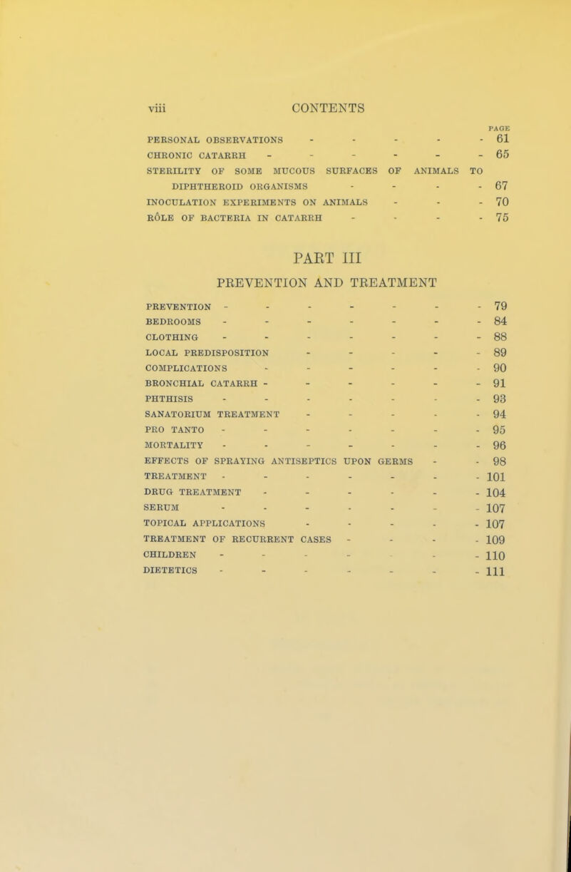PERSONAL OBSERVATIONS CHRONIC CATARRH _ - - - STERILITY OF SOME MUCOUS SURFACES OF DIPHTHEROID ORGANISMS INOCULATION EXPERIMENTS ON ANIMALS ROLE OF BACTERIA IN CATARRH PAGE - 61 - 65 ANIMALS TO - 67 - 70 - 75 PART III PEEVENTION AND TREATMENT PREVENTION - - - - - - 79 BEDROOMS - - - - - 84 CLOTHING - - - - - 88 LOCAL PREDISPOSITION - - - - - 89 COMPLICATIONS - - - - - 90 BRONCHIAL CATARRH - - - - - - 91 PHTHISIS - - - - - 93 SANATORIUM TREATMENT - - - - - 94 PRO TANTO - - - - - 95 MORTALITY - - - - - 96 EFFECTS OF SPRAYING ANTISEPTICS UPON GERMS - - 98 TREATMENT - - - - - 101 DRUG TREATMENT - - - - - 104 SERUM - - - - - 107 TOPICAL APPLICATIONS - - - - - 107 TREATMENT OF RECURRENT CASES - - - - 109 CHILDREN - - - - 110