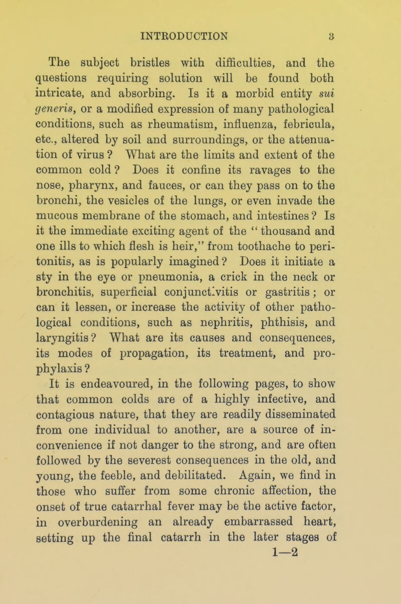 The subject bristles with difficulties, and the questions requiring solution will be found both intricate, and absorbing. Is it a morbid entity sui generis, or a modified expression of many pathological conditions, such as rheumatism, influenza, febricula, etc., altered by soil and surroundings, or the attenua- tion of virus ? What are the limits and extent of the common cold ? Does it confine its ravages to the nose, pharynx, and fauces, or can they pass on to the bronchi, the vesicles of the lungs, or even invade the mucous membrane of the stomach, and intestines ? Is it the immediate exciting agent of the “ thousand and one ills to which flesh is heir,” from toothache to peri- tonitis, as is popularly imagined? Does it initiate a sty in the eye or pneumonia, a crick in the neck or bronchitis, superficial conjunctivitis or gastritis ; or can it lessen, or increase the activity of other patho- logical conditions, such as nephritis, phthisis, and laryngitis? What are its causes and consequences, its modes of propagation, its treatment, and pro- phylaxis ? It is endeavoured, in the following pages, to show that common colds are of a highly infective, and contagious nature, that they are readily disseminated from one individual to another, are a source of in- convenience if not danger to the strong, and are often followed by the severest consequences in the old, and young, the feeble, and debilitated. Again, we find in those who suffer from some chronic affection, the onset of true catarrhal fever may be the active factor, in overburdening an already embarrassed heart, setting up the final catarrh in the later stages of 1—2
