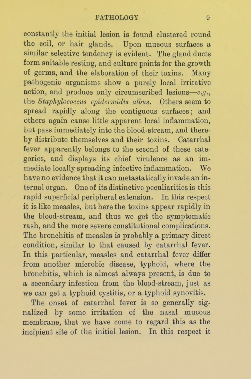 constantly the initial lesion is found clustered round the coil, or hair glands. Upon mucous surfaces a similar selective tendency is evident. The gland ducts form suitable resting, and culture points for the growth of germs, and the elaboration of their toxins. Many pathogenic organisms show a purely local irritative action, and produce only circumscribed lesions—e.g., the Staphylococcus epidennidis alhus. Others seem to spread rapidly along the contiguous surfaces; and others again cause little apparent local inflammation, but pass immediately into the blood-stream, and there- by distribute themselves and their toxins. Catarrhal fever apparently belongs to the second of these cate- gories, and displays its chief virulence as an im- mediate locally spreading infective inflammation. We have no evidence that it can metastatically invade an in- ternal organ. One of its distinctive peculiarities is this rapid superficial peripheral extension. In this respect it is like measles, but here the toxins appear rapidly in the blood-stream, and thus we get the symptomatic rash, and the more severe constitutional complications. The bronchitis of measles is probably a primary direct condition, similar to that caused by catarrhal fever. In this particular, measles and catarrhal fever differ from another microbic disease, typhoid, where the bronchitis, which is almost always present, is due to a secondary infection from the blood-stream, just as we can get a typhoid cystitis, or a typhoid synovitis. The onset of catarrhal fever is so generally sig- nalized by some irritation of the nasal mucous membrane, that we have come to regard this as the incipient site of the initial lesion. In this respect it