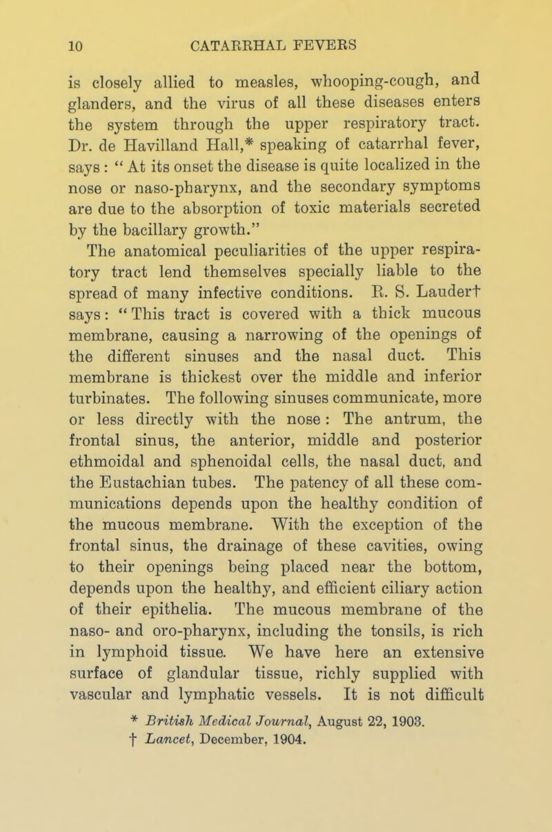 is closely allied to measles, whooping-cough, and glanders, and the virus of all these diseases enters the system through the upper respiratory tract. Dr. de Havilland Hall,* speaking of catarrhal fever, says : “ At its onset the disease is quite localized in the nose or naso-pharynx, and the secondary symptoms are due to the absorption of toxic materials secreted by the bacillary growth.” The anatomical peculiarities of the upper respira- tory tract lend themselves specially liable to the spread of many infective conditions. E. S. Laudert says: “ This tract is covered with a thick mucous membrane, causing a narrowing of the openings of the different sinuses and the nasal duct. This membrane is thickest over the middle and inferior turbinates. The following sinuses communicate, more or less directly with the nose: The antrum, the frontal sinus, the anterior, middle and posterior ethmoidal and sphenoidal cells, the nasal duct, and the Eustachian tubes. The patency of all these com- munications depends upon the healthy condition of the mucous membrane. With the exception of the frontal sinus, the drainage of these cavities, owing to their openings being placed near the bottom, depends upon the healthy, and efficient ciliary action of their epithelia. The mucous membrane of the naso- and oro-pharynx, including the tonsils, is rich in lymphoid tissue. We have here an extensive surface of glandular tissue, richly supplied with vascular and lymphatic vessels. It is not difficult * British Medical Journal, August 22, 1903. f Lancet, December, 1904.