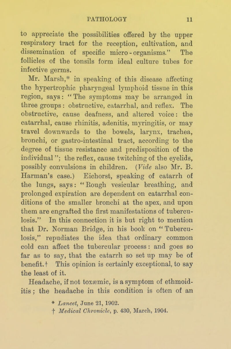 to appreciate the possibilities offered by the upper respiratory tract for the reception, cultivation, and dissemination of specific micro-organisms.” The follicles of the tonsils form ideal culture tubes for infective germs. Mr. Marsh,* in speaking of this disease affecting the hypertrophic pharyngeal lymphoid tissue in this region, says: “ The symptoms may be arranged in three groups : obstructive, catarrhal, and reflex. The obstructive, cause deafness, and altered voice: the catarrhal, cause rhinitis, adenitis, myringitis, or may travel downwards to the bowels, larynx, trachea, bronchi, or gastro-intestinal tract, according to the degree of tissue resistance and predisposition of the individual the reflex, cause twitching of the eyelids, possibly convulsions in children. (Vide also Mr. B. Harman’s case.) Eichorst, speaking of catarrh of the lungs, says: “ Bough vesicular breathing, and prolonged expiration are dependent on catarrhal con- ditions of the smaller bronchi at the apex, and upon them are engrafted the first manifestations of tubercu- losis.” In this connection it is but right to mention that Dr. Norman Bridge, in his book on “ Tubercu- losis,” repudiates the idea that ordinary common cold can affect the tubercular process : and goes so far as to say, that the catarrh so set up may be of benefit, f This opinion is certainly exceptional, to say the least of it. Headache, if not toxasmic, is a symptom of ethmoid- itis; the headache in this condition is often of an * Lancet^ June 21, 1902. f Medical Chronicle, p. 430, March, 1904.