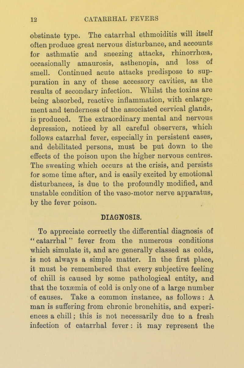 obstinate type. The catarrhal ethmoiditis will itself often produce great nervous disturbance, and accounts for asthmatic and sneezing attacks, rhinorrhoea, occasionally amaurosis, asthenopia, and loss of smell. Continued acute attacks predispose to sup- puration in any of these accessory cavities, as the results of secondary infection. Whilst the toxins are being absorbed, reactive inflammation, with enlarge- ment and tenderness of the associated cervical glands, is produced. The extraordinary mental and nervous depression, noticed by all careful observers, which follows catarrhal fever, especially in persistent cases, and debilitated persons, must be put down to the effects of the poison upon the higher nervous centres. The sweating which occurs at the crisis, and persists for some time after, and is easily excited by emotional disturbances, is due to the profoundly modified, and unstable condition of the vaso-motor nerve apparatus, by the fever poison. DIAGNOSIS. To appreciate correctly the differential diagnosis of “ catarrhal ” fever from the numerous conditions which simulate it, and are generally classed as colds, is not always a simple matter. In the first place, it must be remembered that every subjective feeling of chill is caused by some pathological entity, and that the toxesmia of cold is only one of a large number of causes. Take a common instance, as follows: A man is suffering from chronic bronchitis, and experi- ences a chill; this is not necessarily due to a fresh infection of catarrhal fever: it may represent the