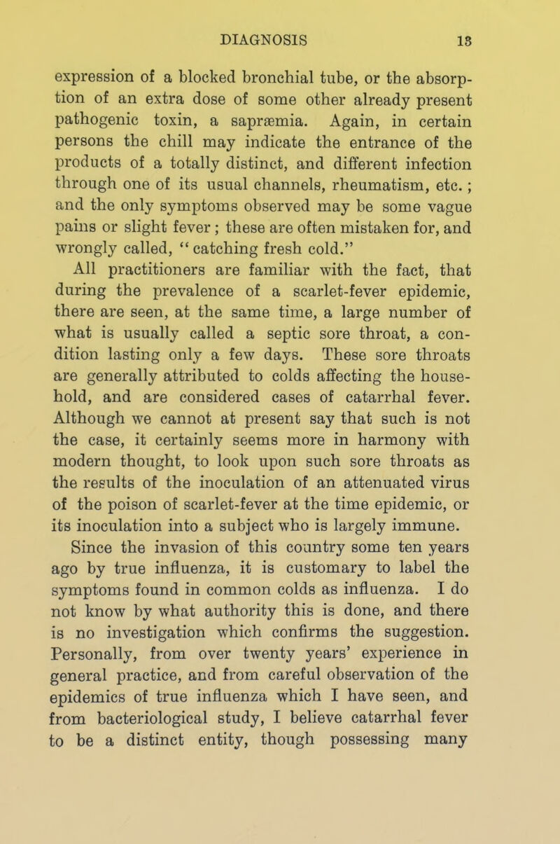 expression of a blocked bronchial tube, or the absorp- tion of an extra dose of some other already present pathogenic toxin, a sapraemia. Again, in certain persons the chill may indicate the entrance of the products of a totally distinct, and different infection through one of its usual channels, rheumatism, etc.; and the only symptoms observed may be some vague pains or slight fever; these are often mistaken for, and wrongly called, “ catching fresh cold.” All practitioners are familiar with the fact, that during the prevalence of a scarlet-fever epidemic, there are seen, at the same time, a large number of what is usually called a septic sore throat, a con- dition lasting only a few days. These sore throats are generally attributed to colds affecting the house- hold, and are considered cases of catarrhal fever. Although we cannot at present say that such is not the case, it certainly seems more in harmony with modern thought, to look upon such sore throats as the results of the inoculation of an attenuated virus of the poison of scarlet-fever at the time epidemic, or its inoculation into a subject who is largely immune. Since the invasion of this country some ten years ago by true influenza, it is customary to label the symptoms found in common colds as influenza. I do not know by what authority this is done, and there is no investigation which confirms the suggestion. Personally, from over twenty years’ experience in general practice, and from careful observation of the epidemics of true influenza which I have seen, and from bacteriological study, I believe catarrhal fever to be a distinct entity, though possessing many