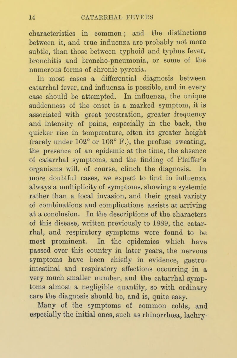 characteristics in common; and the distinctions between it, and true influenza are probably not more subtle, than those between typhoid and typhus fever, bronchitis and broncho-pneumonia, or some of the numerous forms of chronic pyrexia. In most cases a differential diagnosis between catarrhal fever, and influenza is possible, and in every case should be attempted. In influenza, the unique suddenness of the onset is a marked symptom, it is associated with great prostration, greater frequency and intensity of pains, especiall} in the back, the quicker rise in temperature, often its greater height (rarely under 102° or 103° F.), the profuse sweating, the presence of an epidemic at the time, the absence of catarrhal symptoms, and the finding of Pfeiffer’s organisms will, of course, clinch the diagnosis. In more doubtful cases, we expect to find in influenza always a multiplicity of symptoms, showing a systemic rather than a focal invasion, and their great variety of combinations and complications assists at arriving at a conclusion. In the descriptions of the characters of this disease, written previously to 1889, the catar- rhal, and respiratory symptoms were found to be most prominent. In the epidemics which have passed over this country in later years, the nervous symptoms have been chiefly in evidence, gastro- intestinal and respiratory affections occurring in a very much smaller number, and the catarrhal symp- toms almost a negligible quantity, so with ordinary care the diagnosis should be, and is, quite easy. Many of the symptoms of common colds, and especially the initial ones, such as rhinorrhoea, lachry-