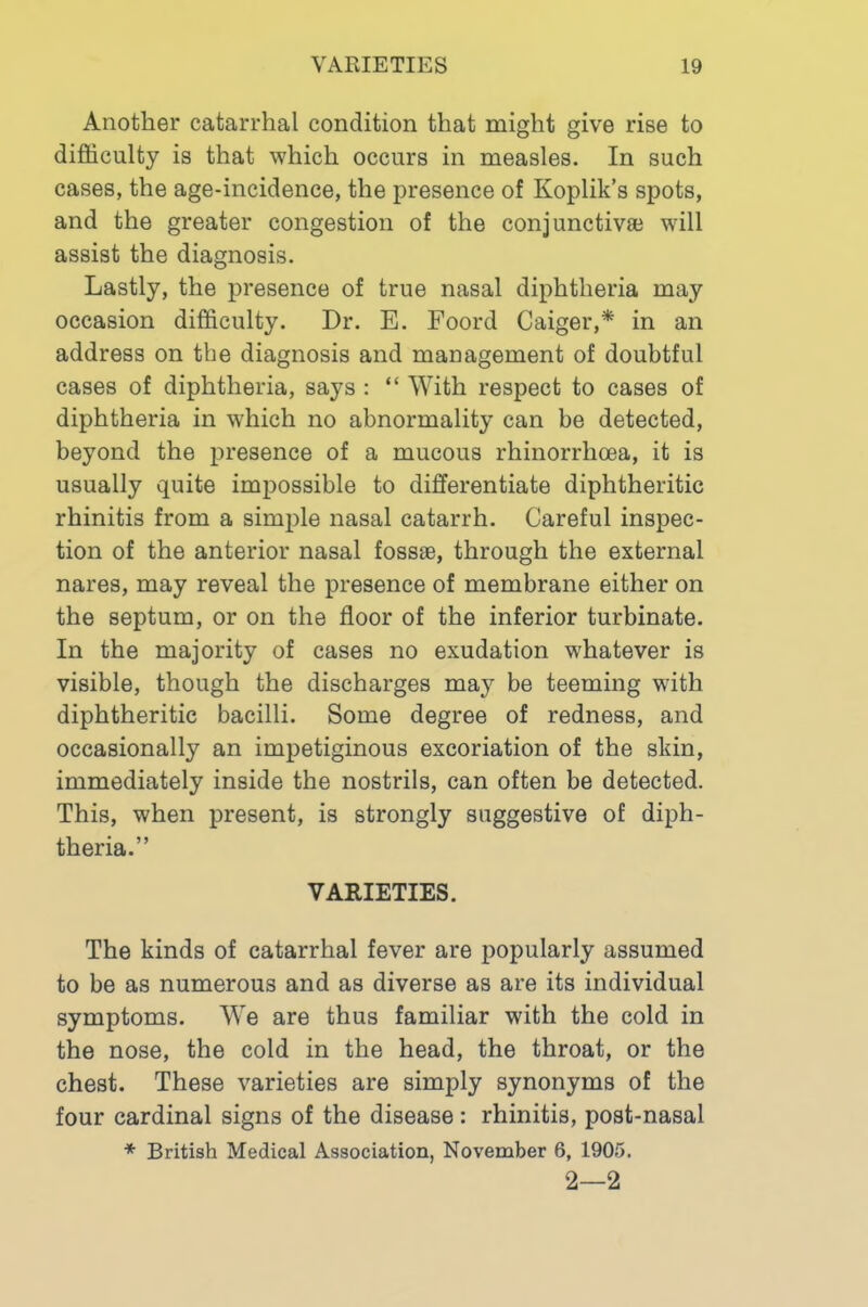 Another catarrhal condition that might give rise to difficulty is that which occurs in measles. In such cases, the age-incidence, the presence of Koplik’s spots, and the greater congestion of the conjunctivsB will assist the diagnosis. Lastly, the presence of true nasal diphtheria may occasion difficulty. Dr. E. Foord Caiger,* in an address on the diagnosis and management of doubtful cases of diphtheria, says : “ With respect to cases of diphtheria in which no abnormality can be detected, beyond the presence of a mucous rhinorrhoea, it is usually quite impossible to differentiate diphtheritic rhinitis from a simple nasal catarrh. Careful inspec- tion of the anterior nasal fossae, through the external nares, may reveal the presence of membrane either on the septum, or on the floor of the inferior turbinate. In the majority of cases no exudation whatever is visible, though the discharges may be teeming with diphtheritic bacilli. Some degree of redness, and occasionally an impetiginous excoriation of the skin, immediately inside the nostrils, can often be detected. This, when present, is strongly suggestive of diph- theria.” VARIETIES. The kinds of catarrhal fever are popularly assumed to be as numerous and as diverse as are its individual symptoms. We are thus familiar with the cold in the nose, the cold in the head, the throat, or the chest. These varieties are simply synonyms of the four cardinal signs of the disease: rhinitis, post-nasal ♦ British Medical Association, November 6, 1905. 2—2