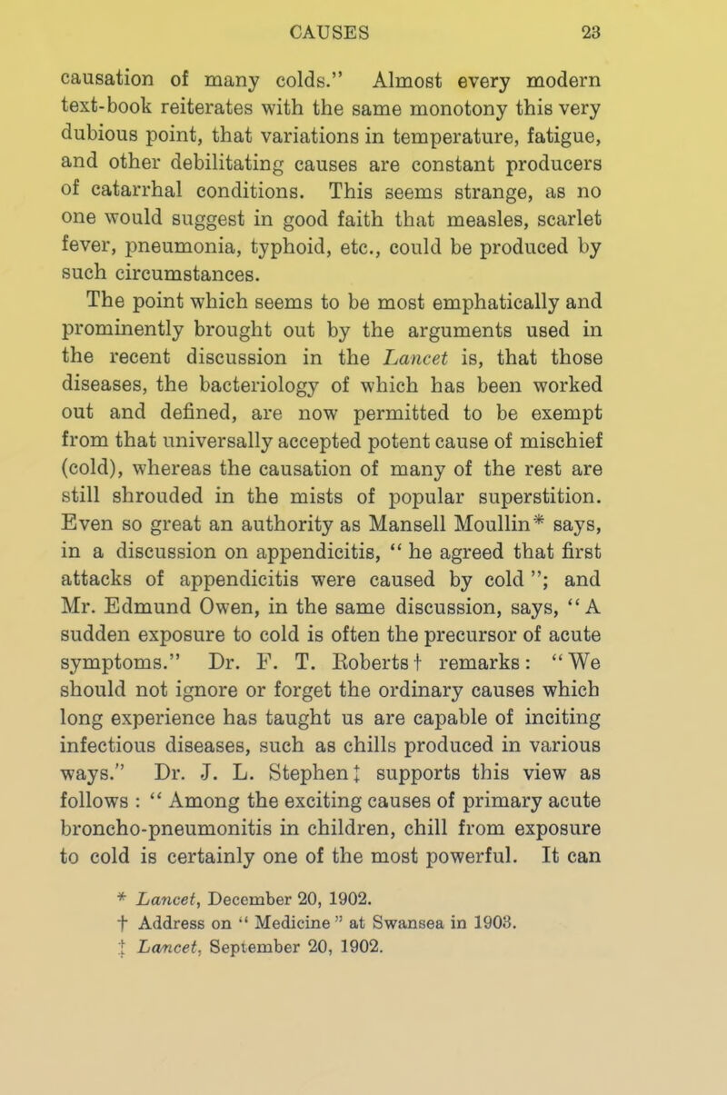causation of many colds.” Almost every modern text-book reiterates with the same monotony this very dubious point, that variations in temperature, fatigue, and other debilitating causes are constant producers of catarrhal conditions. This seems strange, as no one would suggest in good faith that measles, scarlet fever, pneumonia, typhoid, etc., could be produced by such circumstances. The point which seems to be most emphatically and prominently brought out by the arguments used in the recent discussion in the Lancet is, that those diseases, the bacteriology of which has been worked out and defined, are now permitted to be exempt from that universally accepted potent cause of mischief (cold), whereas the causation of many of the rest are still shrouded in the mists of popular superstition. Even so great an authority as Mansell Moullin* says, in a discussion on appendicitis, “ he agreed that first attacks of appendicitis were caused by cold and Mr. Edmund Owen, in the same discussion, says, “A sudden exposure to cold is often the precursor of acute symptoms.” Dr. F. T. Eobertst remarks: “We should not ignore or forget the ordinary causes which long experience has taught us are capable of inciting infectious diseases, such as chills produced in various ways.” Dr. J. L. Stephen! supports this view as follows : “ Among the exciting causes of primary acute broncho-pneumonitis in children, chill from exposure to cold is certainly one of the most powerful. It can * Lancet, December 20, 1902. t Address on “ Medicine ” at Swansea in 1903.