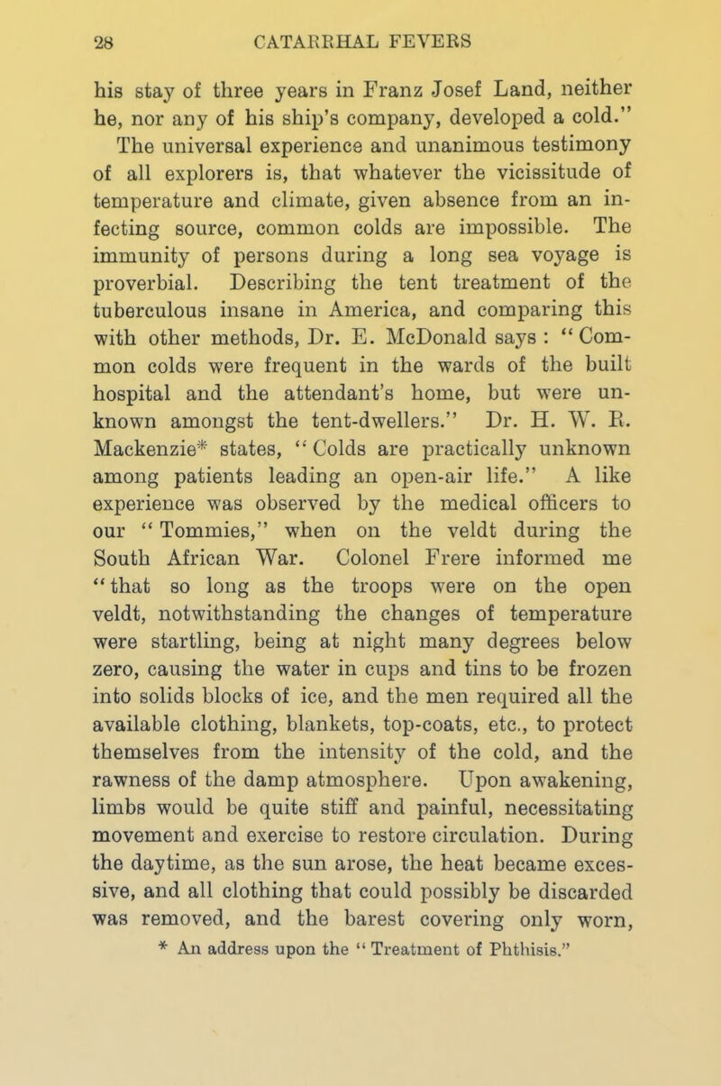 his stay of three years in Franz Josef Land, neither he, nor any of his ship’s company, developed a cold.” The universal experience and unanimous testimony of all explorers is, that whatever the vicissitude of temperature and climate, given absence from an in- fecting source, common colds are impossible. The immunity of persons during a long sea voyage is proverbial. Describing the tent treatment of the tuberculous insane in America, and comparing this with other methods. Dr. E. McDonald says ; “Com- mon colds were frequent in the wards of the built hospital and the attendant’s home, but were un- known amongst the tent-dwellers.” Dr. H. W. E. Mackenzie* states, “ Colds are practically unknown among patients leading an open-air life.” A like experience was observed by the medical officers to our “ Tommies,” when on the veldt during the South African War. Colonel Frere informed me “ that so long as the troops were on the open veldt, notwithstanding the changes of temperature were startling, being at night many degrees below zero, causing the water in cups and tins to be frozen into solids blocks of ice, and the men required all the available clothing, blankets, top-coats, etc., to protect themselves from the intensity of the cold, and the rawness of the damp atmosphere. Upon awakening, limbs would be quite stiff and painful, necessitating movement and exercise to restore circulation. During the daytime, as the sun arose, the heat became exces- sive, and all clothing that could possibly be discarded was removed, and the barest covering only worn, * An address upon the “ Treatment of Phthisis.”