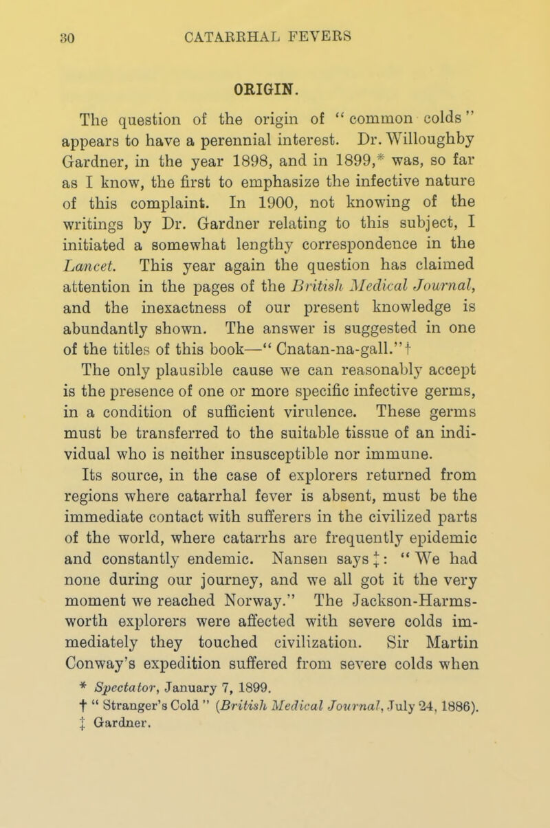 ORIGIN. The question of the origin of “ common colds ” appears to have a perennial interest. Dr. Willoughby Gardner, in the year 1898, and in 1899,*' was, so far as I know, the first to emphasize the infective nature of this complaint. In 1900, not knowing of the writings by Dr. Gardner relating to this subject, I initiated a somewhat lengthy correspondence in the Lancet. This year again the question has claimed attention in the pages of the British Medical Journal, and the inexactness of our present knowledge is abundantly shown. The answer is suggested in one of the titles of this book—“ Cnatan-na-gall.”t The only plausible cause we can reasonably accept is the presence of one or more specific infective germs, in a condition of sufficient virulence. These germs must be transferred to the suitable tissue of an indi- vidual who is neither insusceptible nor immune. Its source, in the case of explorers returned from regions where catarrhal fever is absent, must be the immediate contact with sufferers in the civilized parts of the world, where catarrhs are frequently epidemic and constantly endemic. Nansen says %: “ We had none during our journey, and we all got it the very moment we reached Norway.” The Jackson-Harms- worth explorers were affected with severe colds im- mediately they touched civilization. Sir Martin Conway’s expedition suffered from severe colds when * Spectator, January 7, 1899, t “ Stranger’s Cold ” {British Medical Journal, July 24,1886). I Gardner.