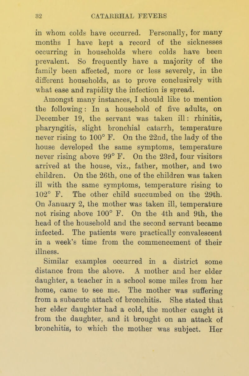in whom colde have occurred. Personall}’, for many months 1 have kept a record of the sicknesses occurring in households where colds have been prevalent. So frequently have a majority of the family been affected, more or less severely, in the different households, as to prove conclusively with what ease and rapidity the infection is spread. Amongst many instances, I should like to mention the following: In a household of five adults, on December 19, the servant was taken ill: rhinitis, pharyngitis, slight bronchial catarrh, temperature never rising to 100° F. On the 22nd, the lady of the house developed the same symptoms, temperature never rising above 99° F. On the 23rd, four visitors arrived at the house, viz., father, mother, and two children. On the 26th, one of the children was taken ill with the same symptoms, temperature rising to 102° F. The other child succumbed on the 29th. On January 2, the mother was taken ill, temperature not rising above 100° F. On the 4th and 9th, the head of the household and the second servant became infected. The patients were practically convalescent in a week’s time from the commencement of their illness. Similar examples occurred in a district some distance from the above. A mother and her elder daughter, a teacher in a school some miles from her home, came to see me. The mother was suffering from a subacute attack of bronchitis. She stated that her elder daughter had a cold, the mother caught it from the daughter, and it brought on an attack of bronchitis, to which the mother was subject. Her