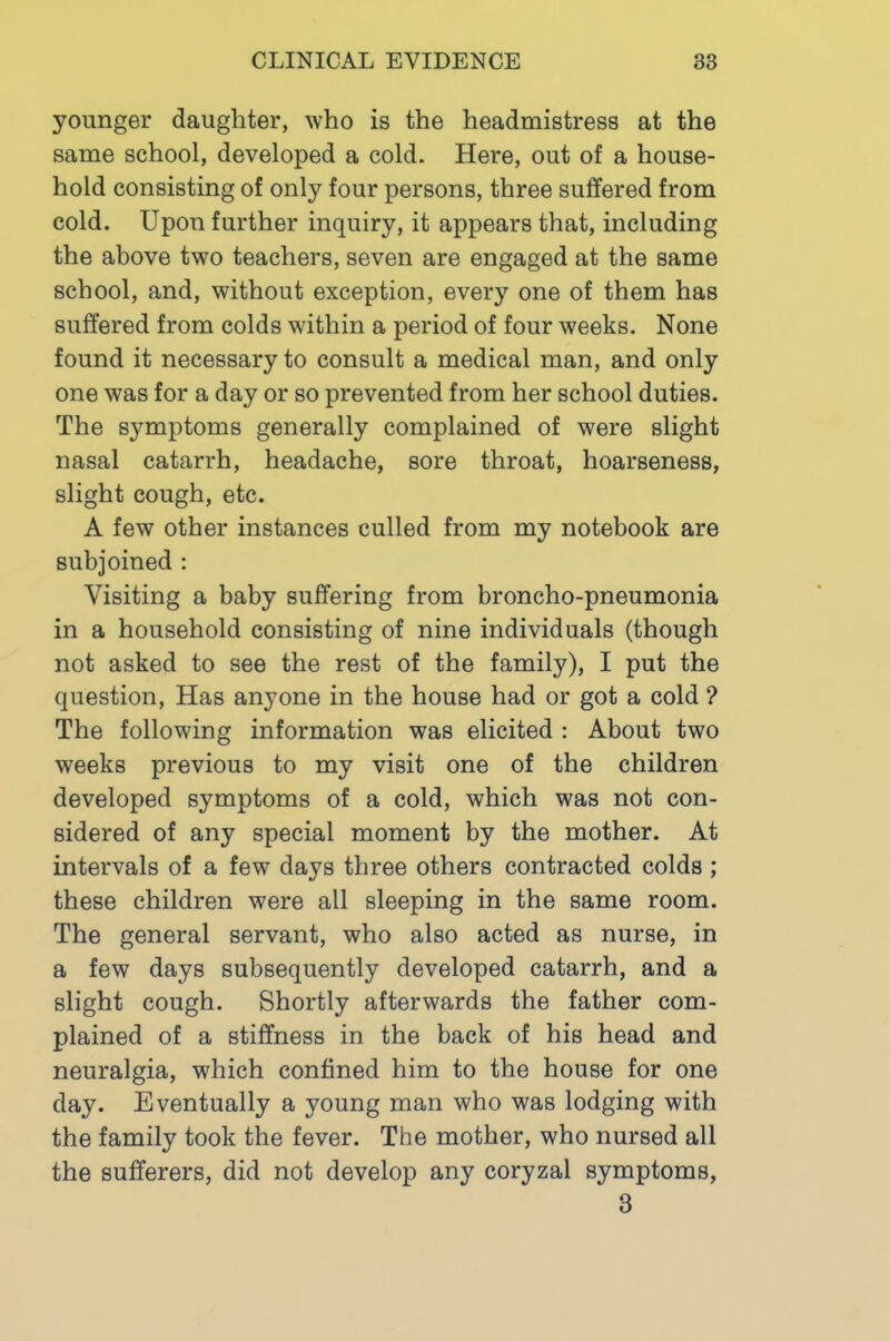 younger daughter, who is the headmistress at the same school, developed a cold. Here, out of a house- hold consisting of only four persons, three suffered from cold. Upon further inquiry, it appears that, including the above two teachers, seven are engaged at the same school, and, without exception, every one of them has suffered from colds within a period of four weeks. None found it necessary to consult a medical man, and only one was for a day or so prevented from her school duties. The symptoms generally complained of were slight nasal catarrh, headache, sore throat, hoarseness, slight cough, etc. A few other instances culled from my notebook are subjoined : Visiting a baby suffering from broncho-pneumonia in a household consisting of nine individuals (though not asked to see the rest of the family), I put the question. Has anyone in the house had or got a cold ? The following information was elicited : About two weeks previous to my visit one of the children developed symptoms of a cold, which was not con- sidered of any special moment by the mother. At intervals of a few days three others contracted colds ; these children were all sleeping in the same room. The general servant, who also acted as nurse, in a few days subsequently developed catarrh, and a slight cough. Shortly afterwards the father com- plained of a stiffness in the back of his head and neuralgia, which confined him to the house for one day. Eventually a young man who was lodging with the family took the fever. The mother, who nursed all the sufferers, did not develop any coryzal symptoms, 3