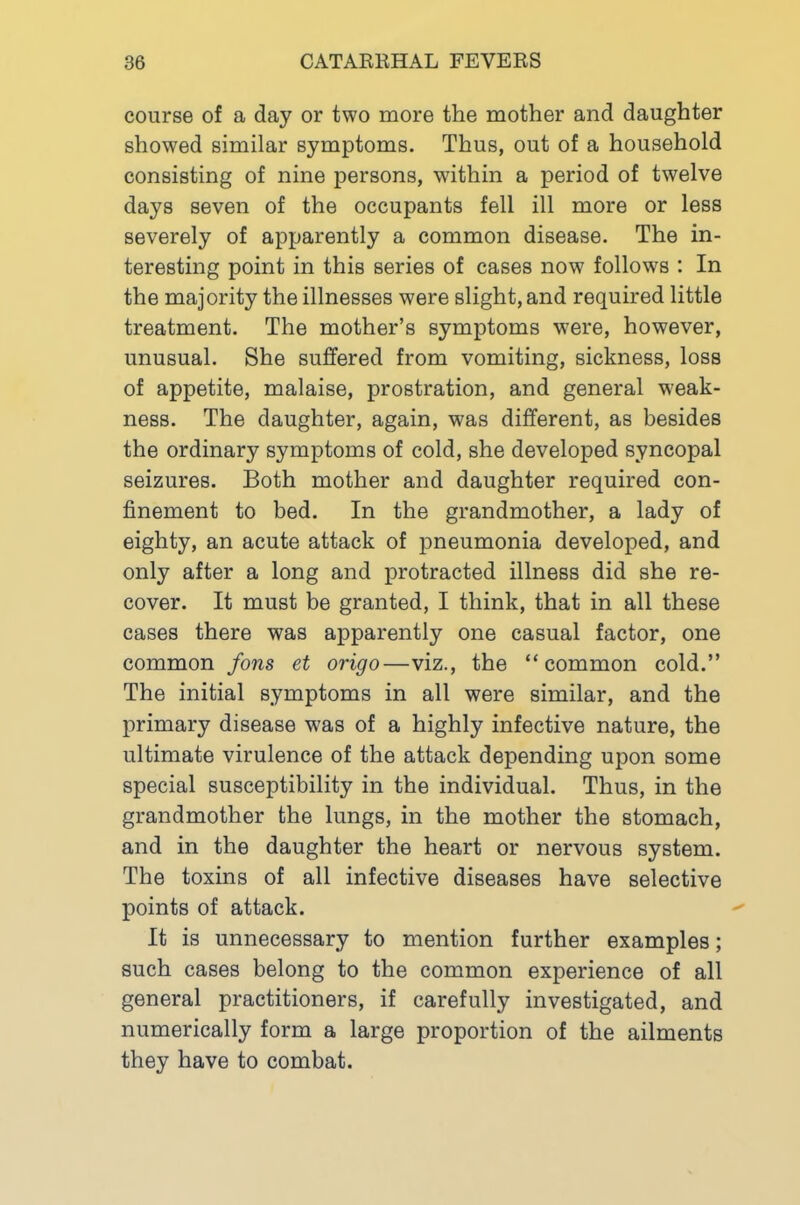 course of a day or two more the mother and daughter showed similar symptoms. Thus, out of a household consisting of nine persons, within a period of twelve days seven of the occupants fell ill more or less severely of apparently a common disease. The in- teresting point in this series of cases now follows : In the majority the illnesses were slight, and required little treatment. The mother’s symptoms were, however, unusual. She suffered from vomiting, sickness, loss of appetite, malaise, prostration, and general weak- ness. The daughter, again, was different, as besides the ordinary symptoms of cold, she developed syncopal seizures. Both mother and daughter required con- finement to bed. In the grandmother, a lady of eighty, an acute attack of pneumonia developed, and only after a long and protracted illness did she re- cover. It must be granted, I think, that in all these cases there was apparently one casual factor, one common fons et origo—viz., the “common cold.” The initial symptoms in all were similar, and the primary disease was of a highly infective nature, the ultimate virulence of the attack depending upon some special susceptibility in the individual. Thus, in the grandmother the lungs, in the mother the stomach, and in the daughter the heart or nervous system. The toxins of all infective diseases have selective points of attack. It is unnecessary to mention further examples; such cases belong to the common experience of all general practitioners, if carefully investigated, and numerically form a large proportion of the ailments they have to combat.