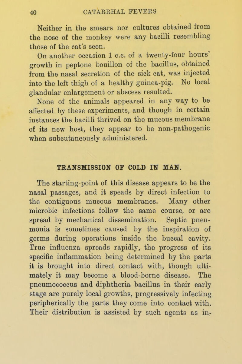 Neither in the smears nor cultures obtained from the nose of the monkey were any bacilli resembling those of the cat’s seen. On another occasion 1 c.c. of a twenty-four hours’ growth in peptone bouillon of the bacillus, obtained from the nasal secretion of the sick cat, was injected into the left thigh of a healthy guinea-pig. No local glandular enlargement or abscess resulted. None of the animals appeared in any way to be affected by these experiments, and though in certain instances the bacilli thrived on the mucous membrane of its new host, they appear to be non-pathogenic when subcutaneously administered. TRANSMISSION OF COLD IN MAN. The starting-point of this disease appears to be the nasal passages, and it speads by direct infection to the contiguous mucous membranes. Many other microbic infections follow the same course, or are spread by mechanical dissemination. Septic pneu- monia is sometimes caused by the inspiration of germs during operations inside the buccal cavity. True influenza spreads rapidly, the progress of its specific inflammation being determined by the parts it is brought into direct contact with, though ulti- mately it may become a blood-borne disease. The pneumococcus and diphtheria bacillus in their early stage are purely local growths, progressively infecting peripherically the parts they come into contact with. Their distribution is assisted by such agents as in-