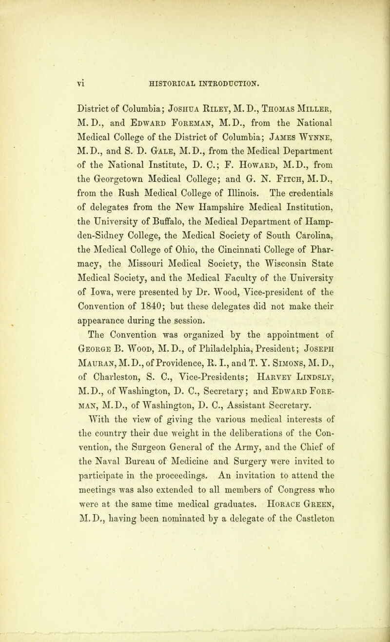 District of Columbia; Joshua Riley, M. D., Thomas Miller, M. D., and Edward Foreman, M.D., from the National Medical College of the District of Columbia; James Wynne, M. D., and S. D. G-ale, M.D., from the Medical Department of the National Institute, D. C.; F. Howard, M.D., from the Georgetown Medical College; and G. N. Fitch, M.D., from the Rush Medical College of Illinois. The credentials of delegates from the New Hampshire Medical Institution, the University of Buffalo, the Medical Department of Hamp- den-Sidney College, the Medical Society of South Carolina, the Medical College of Ohio, the Cincinnati College of Phar- macy, the Missouri Medical Society, the Wisconsin State Medical Society, and the Medical Faculty of the University of Iowa, were presented by Dr. Wood, Vice-president of the Convention of 1840; but these delegates did not make their appearance during the session. The Convention was organized by the appointment of George B. Wood, M. D., of Philadelphia, President; Joseph Mauran, M. D., of Providence, R. I., and T. Y. Simons, M. D., of Charleston, S. C., Vice-Presidents; Harvey Lindsly, M.D., of Washington, D. C., Secretary; and Edward Fore- man, M.D., of Washington, D. C., Assistant Secretary. With the view of giving the various medical interests of the country their due weight in the deliberations of the Con- vention, the Surgeon General of the Army, and the Chief of the Naval Bureau of Medicine and Surgery were invited to participate in the proceedings. An invitation to attend the meetings was also extended to all members of Congress who were at the same time medical graduates. Horace Green, M.D., having been nominated by a delegate of the Castleton