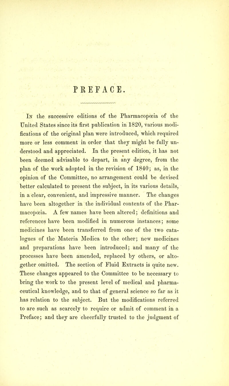 PREFACE. In the successive editions of the Pharmacopoeia of the United States since its first publication in 1820, various modi- fications of the original plan were introduced, which required more or less comment in order that they might be fully un- derstood and appreciated. In the present edition, it has not % been deemed advisable to depart, in any degree, from the plan of the work adopted in the revision of 1840; as, in the opinion of the Committee, no arrangement could be devised better calculated to present the subject, in its various details, in a clear, convenient, and impressive manner. The changes have been altogether in the individual contents of the Phar- macopoeia. A few names have been altered; definitions and references have been modified in numerous instances; some medicines have been transferred from one of the two cata- logues of the Materia Medica to the other; new medicines and preparations have been introduced; and many of the processes have been amended, replaced by others, or alto- gether omitted. The section of Fluid Extracts is quite new. These changes appeared to the Committee to be necessary to bring the work to the present level of medical and pharma- ceutical knowledge, and to that of general science so far as it has relation to the subject. But the modifications referred to are such as scarcely to require or admit of comment in a Preface; and they are cheerfully trusted to the judgment of
