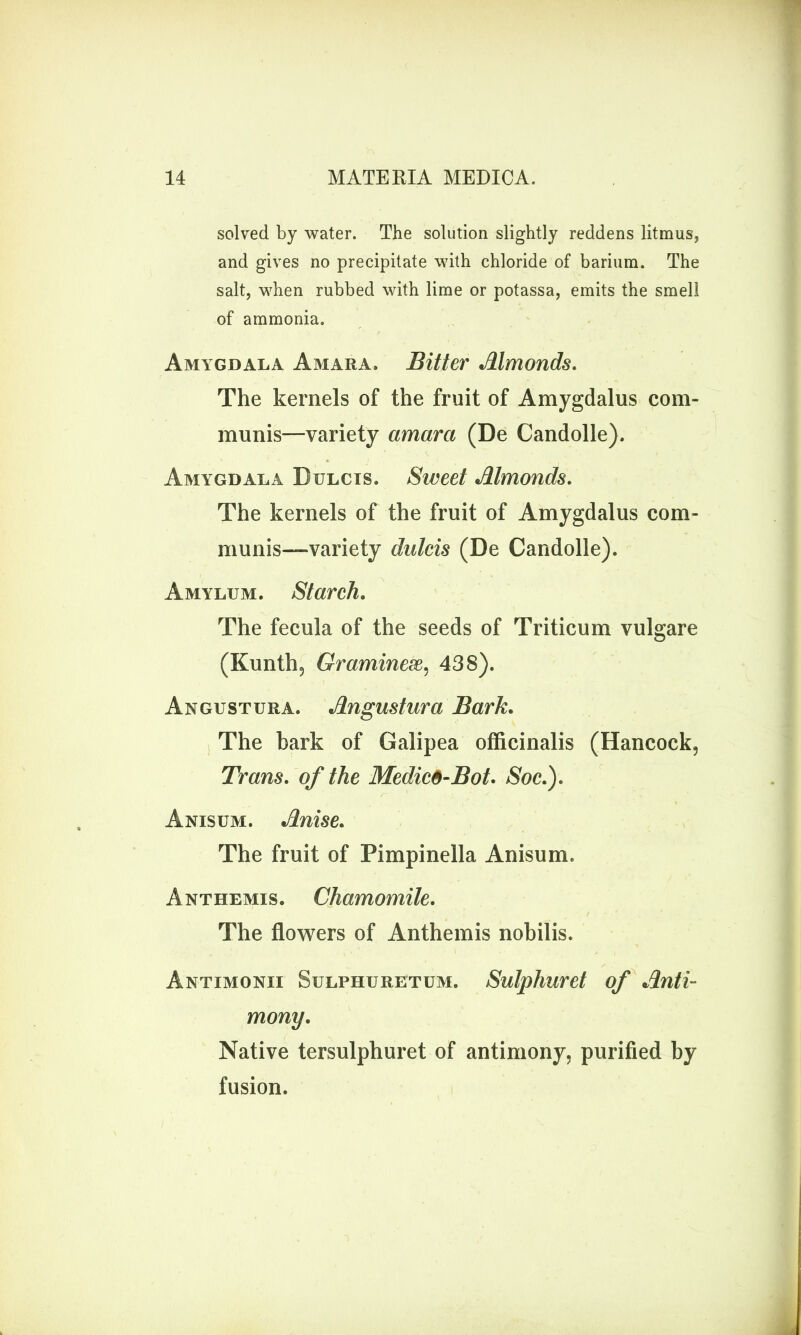 solved by water. The solution slightly reddens litmus, and gives no precipitate with chloride of barium. The salt, when rubbed with lime or potassa, emits the smell of ammonia. Amygdala A mar a. Bitter Almonds. The kernels of the fruit of Amygdalus com- munis—variety amara (De Candolle). Amygdala Bulcis. Sweet Almonds. The kernels of the fruit of Amygdalus com- munis—variety dulcis (De Candolle). Amylum. Starch. The fecula of the seeds of Triticum vulgare (Kunth, Graminese, 438). Angustura. Angustura Bark. The bark of Galipea officinalis (Hancock, Trans, of the Medic6-Bot. Soc.). Anisum. Anise. The fruit of Pimpinella Anisum. Anthemis. Chamomile. The flowers of Anthemis nobilis. Antimonii Sulphuretum. Sulphuret of Anti- mony. Native tersulphuret of antimony, purified by fusion.